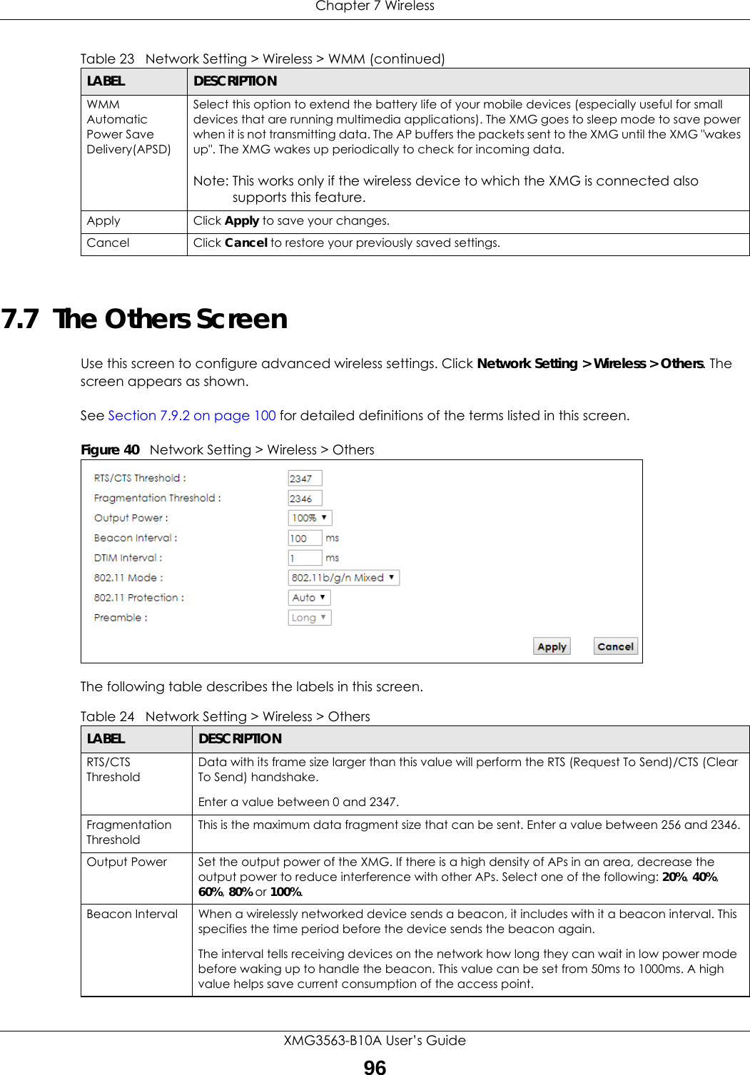 Chapter 7 WirelessXMG3563-B10A User’s Guide967.7  The Others ScreenUse this screen to configure advanced wireless settings. Click Network Setting &gt; Wireless &gt; Others. The screen appears as shown.See Section 7.9.2 on page 100 for detailed definitions of the terms listed in this screen.Figure 40   Network Setting &gt; Wireless &gt; OthersThe following table describes the labels in this screen. WMM Automatic Power Save Delivery(APSD)Select this option to extend the battery life of your mobile devices (especially useful for small devices that are running multimedia applications). The XMG goes to sleep mode to save power when it is not transmitting data. The AP buffers the packets sent to the XMG until the XMG &quot;wakes up&quot;. The XMG wakes up periodically to check for incoming data.Note: This works only if the wireless device to which the XMG is connected also supports this feature.Apply Click Apply to save your changes.Cancel Click Cancel to restore your previously saved settings.Table 23   Network Setting &gt; Wireless &gt; WMM (continued)LABEL DESCRIPTIONTable 24   Network Setting &gt; Wireless &gt; OthersLABEL DESCRIPTIONRTS/CTS ThresholdData with its frame size larger than this value will perform the RTS (Request To Send)/CTS (Clear To Send) handshake. Enter a value between 0 and 2347. Fragmentation ThresholdThis is the maximum data fragment size that can be sent. Enter a value between 256 and 2346. Output Power Set the output power of the XMG. If there is a high density of APs in an area, decrease the output power to reduce interference with other APs. Select one of the following: 20%, 40%, 60%, 80% or 100%. Beacon Interval When a wirelessly networked device sends a beacon, it includes with it a beacon interval. This specifies the time period before the device sends the beacon again.The interval tells receiving devices on the network how long they can wait in low power mode before waking up to handle the beacon. This value can be set from 50ms to 1000ms. A high value helps save current consumption of the access point.