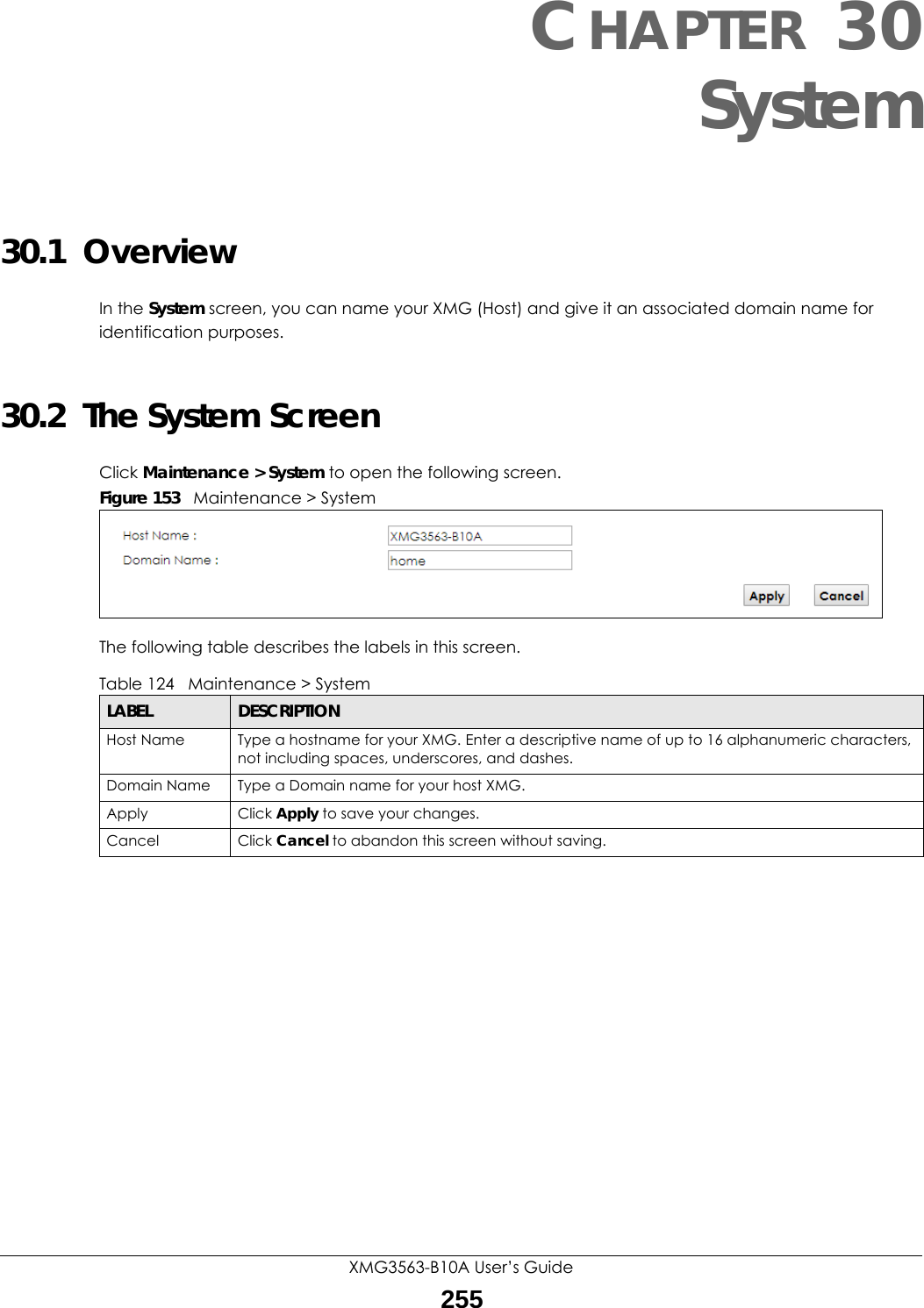 XMG3563-B10A User’s Guide255CHAPTER 30System30.1  OverviewIn the System screen, you can name your XMG (Host) and give it an associated domain name for identification purposes. 30.2  The System ScreenClick Maintenance &gt; System to open the following screen.Figure 153   Maintenance &gt; SystemThe following table describes the labels in this screen. Table 124   Maintenance &gt; SystemLABEL DESCRIPTIONHost Name Type a hostname for your XMG. Enter a descriptive name of up to 16 alphanumeric characters, not including spaces, underscores, and dashes.Domain Name Type a Domain name for your host XMG.Apply Click Apply to save your changes.Cancel Click Cancel to abandon this screen without saving.