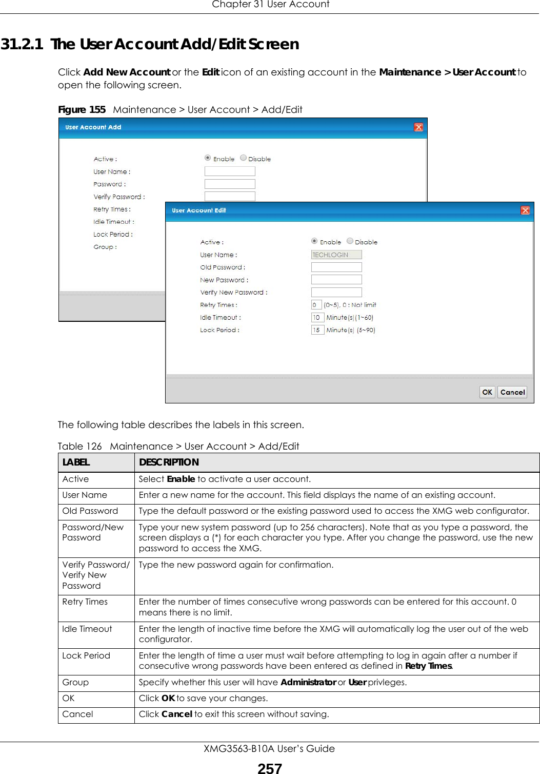  Chapter 31 User AccountXMG3563-B10A User’s Guide25731.2.1  The User Account Add/Edit ScreenClick Add New Account or the Edit icon of an existing account in the Maintenance &gt; User Account to open the following screen.Figure 155   Maintenance &gt; User Account &gt; Add/EditThe following table describes the labels in this screen. Table 126   Maintenance &gt; User Account &gt; Add/EditLABEL DESCRIPTIONActive Select Enable to activate a user account.User Name Enter a new name for the account. This field displays the name of an existing account. Old Password Type the default password or the existing password used to access the XMG web configurator.Password/New PasswordType your new system password (up to 256 characters). Note that as you type a password, the screen displays a (*) for each character you type. After you change the password, use the new password to access the XMG.Verify Password/Verify New PasswordType the new password again for confirmation.Retry Times Enter the number of times consecutive wrong passwords can be entered for this account. 0 means there is no limit.Idle Timeout Enter the length of inactive time before the XMG will automatically log the user out of the web configurator.  Lock Period Enter the length of time a user must wait before attempting to log in again after a number if consecutive wrong passwords have been entered as defined in Retry Times.Group Specify whether this user will have Administrator or User privleges.OK Click OK to save your changes.Cancel Click Cancel to exit this screen without saving.