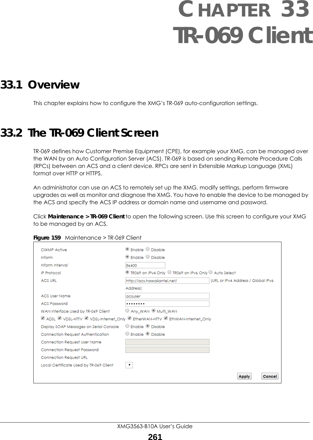XMG3563-B10A User’s Guide261CHAPTER 33TR-069 Client33.1  OverviewThis chapter explains how to configure the XMG’s TR-069 auto-configuration settings.33.2  The TR-069 Client ScreenTR-069 defines how Customer Premise Equipment (CPE), for example your XMG, can be managed over the WAN by an Auto Configuration Server (ACS). TR-069 is based on sending Remote Procedure Calls (RPCs) between an ACS and a client device. RPCs are sent in Extensible Markup Language (XML) format over HTTP or HTTPS. An administrator can use an ACS to remotely set up the XMG, modify settings, perform firmware upgrades as well as monitor and diagnose the XMG. You have to enable the device to be managed by the ACS and specify the ACS IP address or domain name and username and password.Click Maintenance &gt; TR-069 Client to open the following screen. Use this screen to configure your XMG to be managed by an ACS. Figure 159   Maintenance &gt; TR-069 Client 
