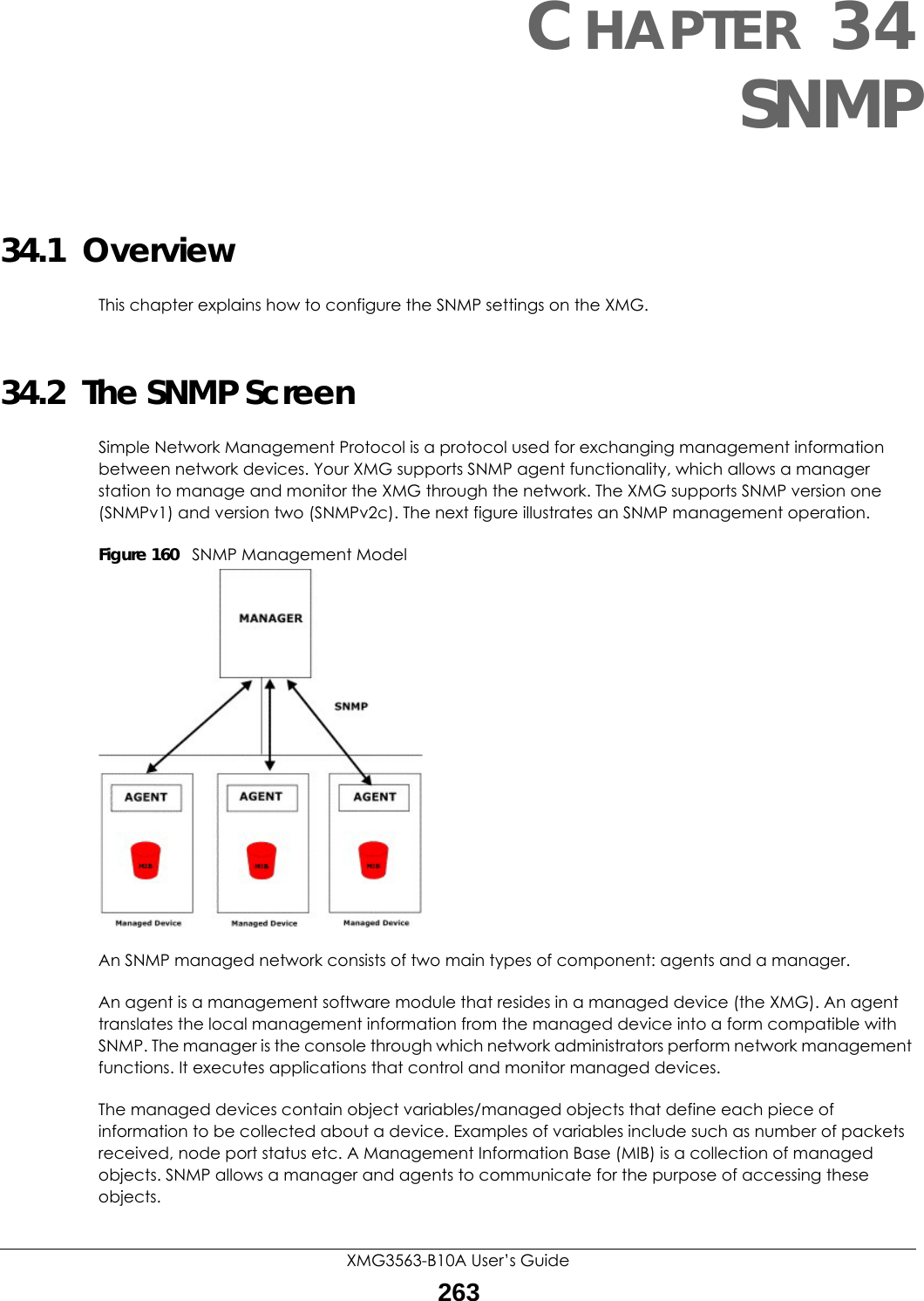 XMG3563-B10A User’s Guide263CHAPTER 34SNMP34.1  OverviewThis chapter explains how to configure the SNMP settings on the XMG.34.2  The SNMP ScreenSimple Network Management Protocol is a protocol used for exchanging management information between network devices. Your XMG supports SNMP agent functionality, which allows a manager station to manage and monitor the XMG through the network. The XMG supports SNMP version one (SNMPv1) and version two (SNMPv2c). The next figure illustrates an SNMP management operation.Figure 160   SNMP Management ModelAn SNMP managed network consists of two main types of component: agents and a manager. An agent is a management software module that resides in a managed device (the XMG). An agent translates the local management information from the managed device into a form compatible with SNMP. The manager is the console through which network administrators perform network management functions. It executes applications that control and monitor managed devices. The managed devices contain object variables/managed objects that define each piece of information to be collected about a device. Examples of variables include such as number of packets received, node port status etc. A Management Information Base (MIB) is a collection of managed objects. SNMP allows a manager and agents to communicate for the purpose of accessing these objects.