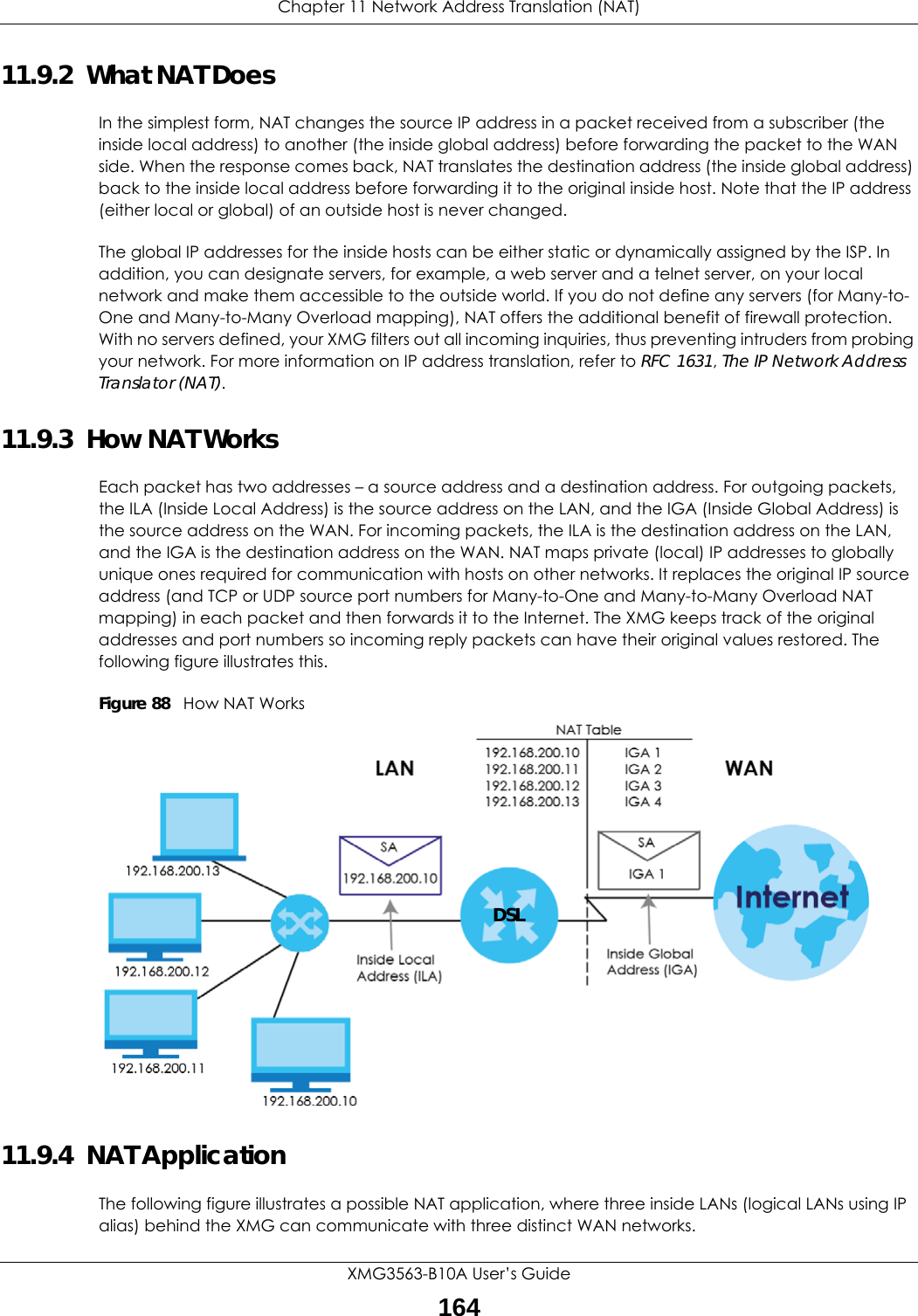 Chapter 11 Network Address Translation (NAT)XMG3563-B10A User’s Guide16411.9.2  What NAT DoesIn the simplest form, NAT changes the source IP address in a packet received from a subscriber (the inside local address) to another (the inside global address) before forwarding the packet to the WAN side. When the response comes back, NAT translates the destination address (the inside global address) back to the inside local address before forwarding it to the original inside host. Note that the IP address (either local or global) of an outside host is never changed.The global IP addresses for the inside hosts can be either static or dynamically assigned by the ISP. In addition, you can designate servers, for example, a web server and a telnet server, on your local network and make them accessible to the outside world. If you do not define any servers (for Many-to-One and Many-to-Many Overload mapping), NAT offers the additional benefit of firewall protection. With no servers defined, your XMG filters out all incoming inquiries, thus preventing intruders from probing your network. For more information on IP address translation, refer to RFC 1631, The IP Network Address Translator (NAT).11.9.3  How NAT WorksEach packet has two addresses – a source address and a destination address. For outgoing packets, the ILA (Inside Local Address) is the source address on the LAN, and the IGA (Inside Global Address) is the source address on the WAN. For incoming packets, the ILA is the destination address on the LAN, and the IGA is the destination address on the WAN. NAT maps private (local) IP addresses to globally unique ones required for communication with hosts on other networks. It replaces the original IP source address (and TCP or UDP source port numbers for Many-to-One and Many-to-Many Overload NAT mapping) in each packet and then forwards it to the Internet. The XMG keeps track of the original addresses and port numbers so incoming reply packets can have their original values restored. The following figure illustrates this.Figure 88   How NAT Works11.9.4  NAT ApplicationThe following figure illustrates a possible NAT application, where three inside LANs (logical LANs using IP alias) behind the XMG can communicate with three distinct WAN networks.DSL