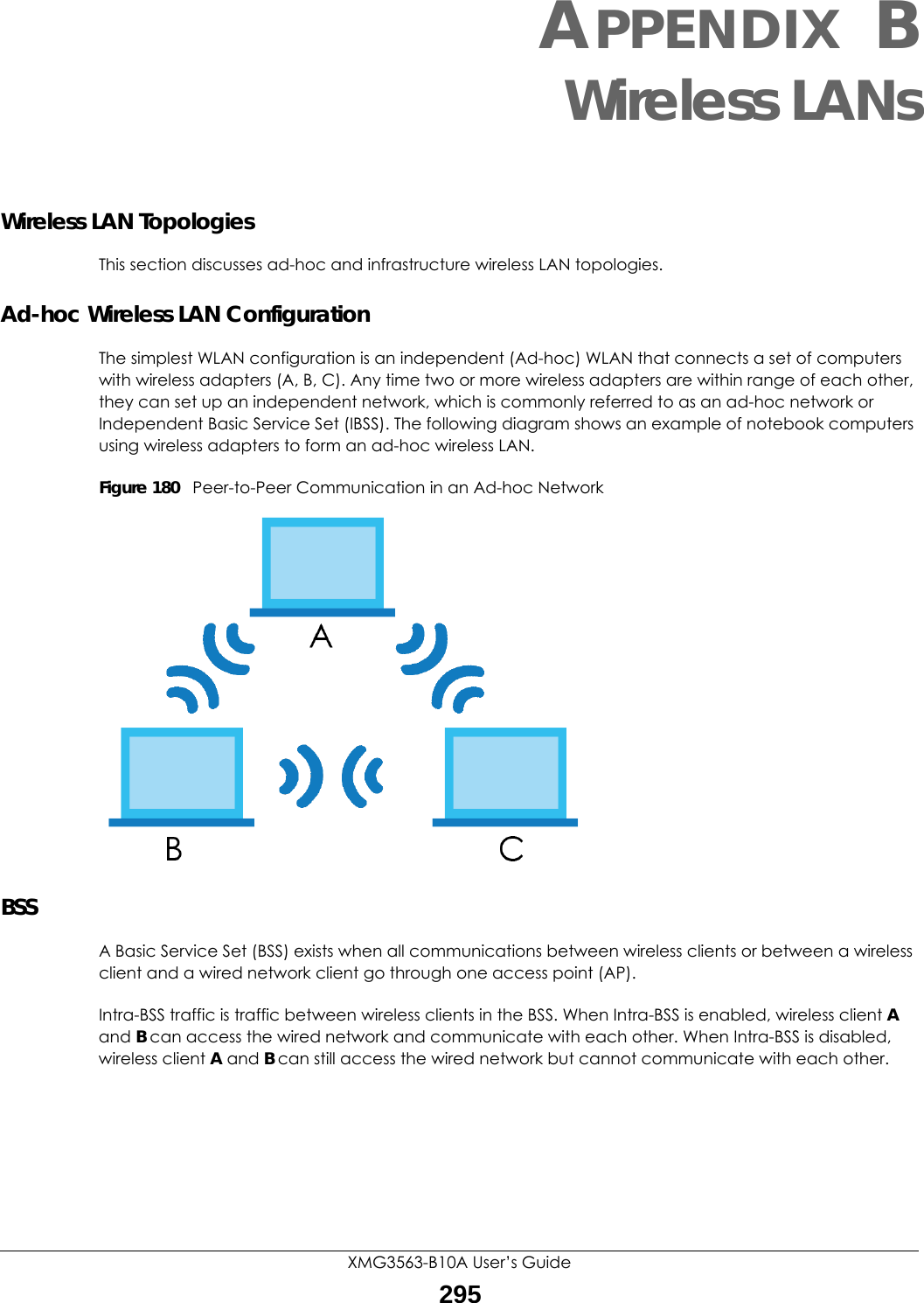 XMG3563-B10A User’s Guide295APPENDIX BWireless LANsWireless LAN TopologiesThis section discusses ad-hoc and infrastructure wireless LAN topologies.Ad-hoc Wireless LAN ConfigurationThe simplest WLAN configuration is an independent (Ad-hoc) WLAN that connects a set of computers with wireless adapters (A, B, C). Any time two or more wireless adapters are within range of each other, they can set up an independent network, which is commonly referred to as an ad-hoc network or Independent Basic Service Set (IBSS). The following diagram shows an example of notebook computers using wireless adapters to form an ad-hoc wireless LAN. Figure 180   Peer-to-Peer Communication in an Ad-hoc NetworkBSSA Basic Service Set (BSS) exists when all communications between wireless clients or between a wireless client and a wired network client go through one access point (AP). Intra-BSS traffic is traffic between wireless clients in the BSS. When Intra-BSS is enabled, wireless client A and B can access the wired network and communicate with each other. When Intra-BSS is disabled, wireless client A and B can still access the wired network but cannot communicate with each other.