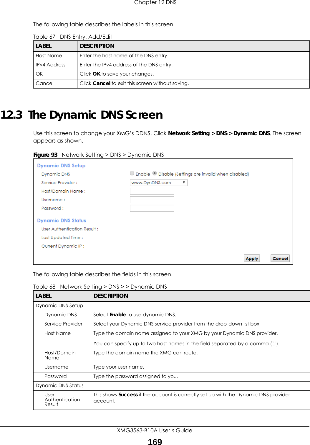  Chapter 12 DNSXMG3563-B10A User’s Guide169The following table describes the labels in this screen. 12.3  The Dynamic DNS ScreenUse this screen to change your XMG’s DDNS. Click Network Setting &gt; DNS &gt; Dynamic DNS. The screen appears as shown.Figure 93   Network Setting &gt; DNS &gt; Dynamic DNSThe following table describes the fields in this screen. Table 67   DNS Entry: Add/EditLABEL DESCRIPTIONHost Name Enter the host name of the DNS entry.IPv4 Address Enter the IPv4 address of the DNS entry.OK Click OK to save your changes.Cancel Click Cancel to exit this screen without saving.Table 68   Network Setting &gt; DNS &gt; &gt; Dynamic DNSLABEL DESCRIPTIONDynamic DNS SetupDynamic DNS Select Enable to use dynamic DNS.Service Provider Select your Dynamic DNS service provider from the drop-down list box.Host Name Type the domain name assigned to your XMG by your Dynamic DNS provider.You can specify up to two host names in the field separated by a comma (&quot;,&quot;).Host/Domain Name Type the domain name the XMG can route.Username Type your user name.Password Type the password assigned to you.Dynamic DNS StatusUser Authentication ResultThis shows Success if the account is correctly set up with the Dynamic DNS provider account. 