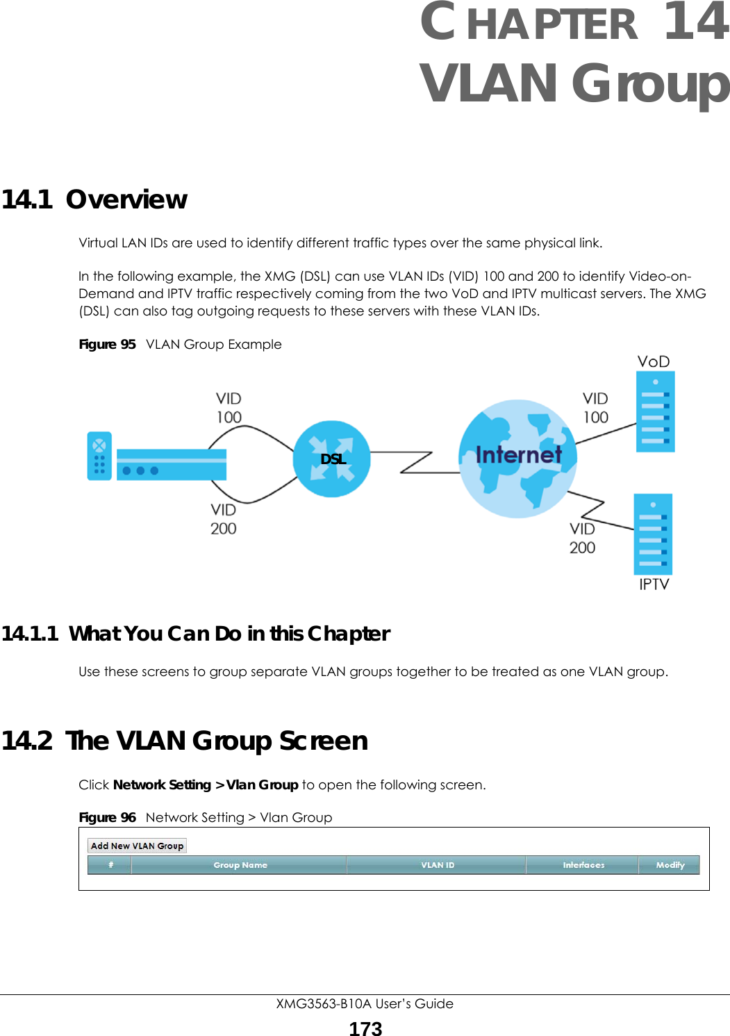 XMG3563-B10A User’s Guide173CHAPTER 14VLAN Group14.1  OverviewVirtual LAN IDs are used to identify different traffic types over the same physical link.In the following example, the XMG (DSL) can use VLAN IDs (VID) 100 and 200 to identify Video-on-Demand and IPTV traffic respectively coming from the two VoD and IPTV multicast servers. The XMG (DSL) can also tag outgoing requests to these servers with these VLAN IDs.Figure 95   VLAN Group Example14.1.1  What You Can Do in this ChapterUse these screens to group separate VLAN groups together to be treated as one VLAN group.14.2  The VLAN Group ScreenClick Network Setting &gt; Vlan Group to open the following screen. Figure 96   Network Setting &gt; Vlan Group DSL