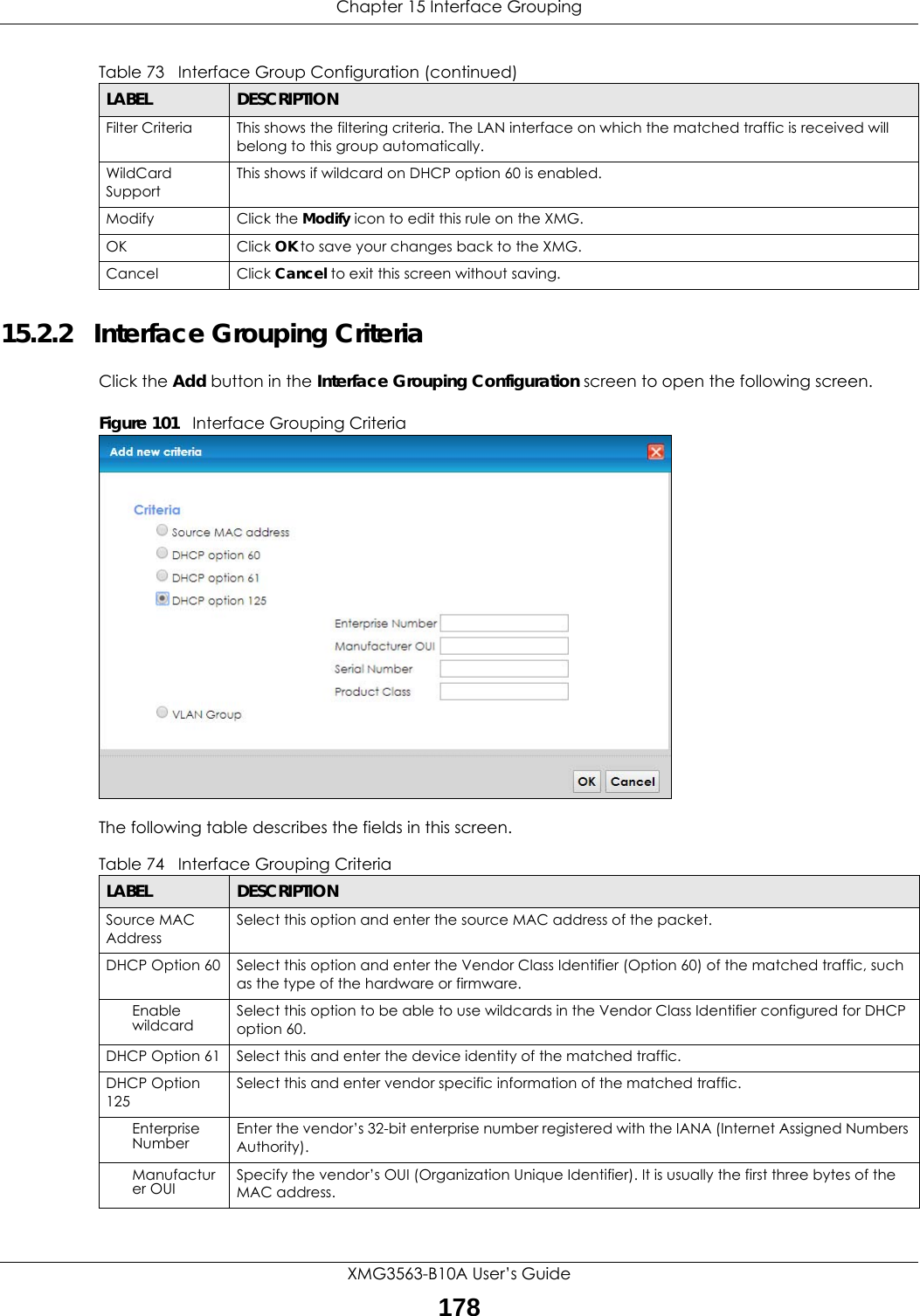 Chapter 15 Interface GroupingXMG3563-B10A User’s Guide17815.2.2   Interface Grouping CriteriaClick the Add button in the Interface Grouping Configuration screen to open the following screen.Figure 101   Interface Grouping Criteria The following table describes the fields in this screen. Filter Criteria This shows the filtering criteria. The LAN interface on which the matched traffic is received will belong to this group automatically.WildCard SupportThis shows if wildcard on DHCP option 60 is enabled.Modify Click the Modify icon to edit this rule on the XMG.OK Click OK to save your changes back to the XMG.Cancel Click Cancel to exit this screen without saving.Table 73   Interface Group Configuration (continued)LABEL DESCRIPTIONTable 74   Interface Grouping CriteriaLABEL DESCRIPTIONSource MAC AddressSelect this option and enter the source MAC address of the packet.DHCP Option 60 Select this option and enter the Vendor Class Identifier (Option 60) of the matched traffic, such as the type of the hardware or firmware.Enable wildcard Select this option to be able to use wildcards in the Vendor Class Identifier configured for DHCP option 60.DHCP Option 61 Select this and enter the device identity of the matched traffic.DHCP Option 125Select this and enter vendor specific information of the matched traffic.Enterprise Number Enter the vendor’s 32-bit enterprise number registered with the IANA (Internet Assigned Numbers Authority).Manufacturer OUI Specify the vendor’s OUI (Organization Unique Identifier). It is usually the first three bytes of the MAC address.