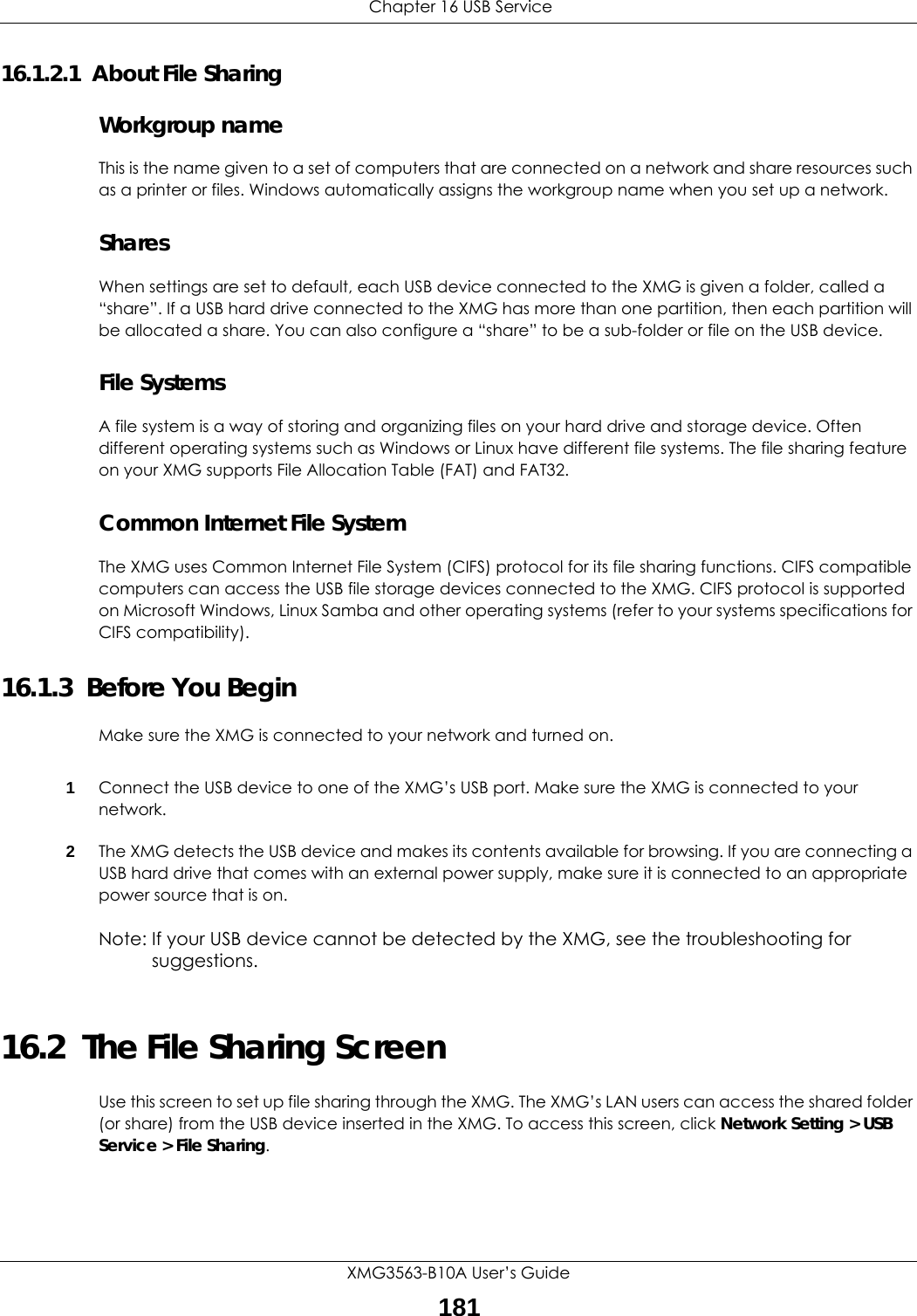  Chapter 16 USB ServiceXMG3563-B10A User’s Guide18116.1.2.1  About File SharingWorkgroup nameThis is the name given to a set of computers that are connected on a network and share resources such as a printer or files. Windows automatically assigns the workgroup name when you set up a network. SharesWhen settings are set to default, each USB device connected to the XMG is given a folder, called a “share”. If a USB hard drive connected to the XMG has more than one partition, then each partition will be allocated a share. You can also configure a “share” to be a sub-folder or file on the USB device.File SystemsA file system is a way of storing and organizing files on your hard drive and storage device. Often different operating systems such as Windows or Linux have different file systems. The file sharing feature on your XMG supports File Allocation Table (FAT) and FAT32. Common Internet File SystemThe XMG uses Common Internet File System (CIFS) protocol for its file sharing functions. CIFS compatible computers can access the USB file storage devices connected to the XMG. CIFS protocol is supported on Microsoft Windows, Linux Samba and other operating systems (refer to your systems specifications for CIFS compatibility). 16.1.3  Before You BeginMake sure the XMG is connected to your network and turned on.1Connect the USB device to one of the XMG’s USB port. Make sure the XMG is connected to your network.2The XMG detects the USB device and makes its contents available for browsing. If you are connecting a USB hard drive that comes with an external power supply, make sure it is connected to an appropriate power source that is on.Note: If your USB device cannot be detected by the XMG, see the troubleshooting for suggestions. 16.2  The File Sharing ScreenUse this screen to set up file sharing through the XMG. The XMG’s LAN users can access the shared folder (or share) from the USB device inserted in the XMG. To access this screen, click Network Setting &gt; USB Service &gt; File Sharing.
