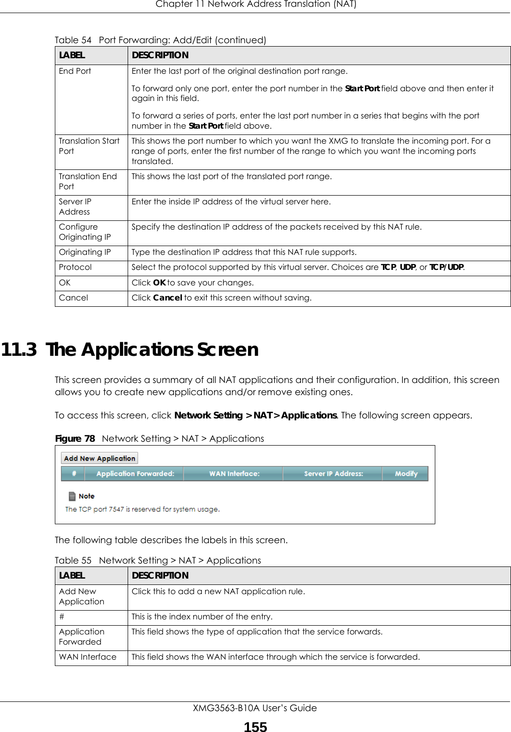  Chapter 11 Network Address Translation (NAT)XMG3563-B10A User’s Guide15511.3  The Applications ScreenThis screen provides a summary of all NAT applications and their configuration. In addition, this screen allows you to create new applications and/or remove existing ones.To access this screen, click Network Setting &gt; NAT &gt; Applications. The following screen appears.Figure 78   Network Setting &gt; NAT &gt; ApplicationsThe following table describes the labels in this screen. End Port  Enter the last port of the original destination port range. To forward only one port, enter the port number in the Start Port field above and then enter it again in this field. To forward a series of ports, enter the last port number in a series that begins with the port number in the Start Port field above.Translation Start PortThis shows the port number to which you want the XMG to translate the incoming port. For a range of ports, enter the first number of the range to which you want the incoming ports translated.Translation End Port This shows the last port of the translated port range.Server IP AddressEnter the inside IP address of the virtual server here.Configure Originating IPSpecify the destination IP address of the packets received by this NAT rule.Originating IP Type the destination IP address that this NAT rule supports.Protocol Select the protocol supported by this virtual server. Choices are TCP, UDP, or TCP/UDP.OK Click OK to save your changes.Cancel Click Cancel to exit this screen without saving.Table 54   Port Forwarding: Add/Edit (continued)LABEL DESCRIPTIONTable 55   Network Setting &gt; NAT &gt; ApplicationsLABEL DESCRIPTIONAdd New ApplicationClick this to add a new NAT application rule.#This is the index number of the entry.Application ForwardedThis field shows the type of application that the service forwards.WAN Interface This field shows the WAN interface through which the service is forwarded.