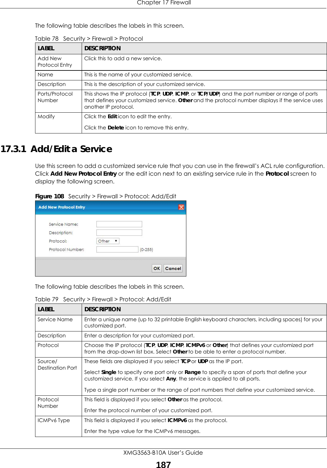  Chapter 17 FirewallXMG3563-B10A User’s Guide187The following table describes the labels in this screen. 17.3.1  Add/Edit a Service Use this screen to add a customized service rule that you can use in the firewall’s ACL rule configuration. Click Add New Protocol Entry or the edit icon next to an existing service rule in the Protocol screen to display the following screen.Figure 108   Security &gt; Firewall &gt; Protocol: Add/EditThe following table describes the labels in this screen.Table 78   Security &gt; Firewall &gt; ProtocolLABEL DESCRIPTIONAdd New Protocol EntryClick this to add a new service.Name This is the name of your customized service.Description This is the description of your customized service.Ports/Protocol NumberThis shows the IP protocol (TCP, UDP, ICMP, or TCP/UDP) and the port number or range of ports that defines your customized service. Other and the protocol number displays if the service uses another IP protocol.Modify Click the Edit icon to edit the entry.Click the Delete icon to remove this entry.Table 79   Security &gt; Firewall &gt; Protocol: Add/EditLABEL DESCRIPTIONService Name Enter a unique name (up to 32 printable English keyboard characters, including spaces) for your customized port. Description Enter a description for your customized port.Protocol Choose the IP protocol (TCP, UDP, ICMP, ICMPv6 or Other) that defines your customized port from the drop-down list box. Select Other to be able to enter a protocol number.Source/Destination PortThese fields are displayed if you select TCP or UDP as the IP port. Select Single to specify one port only or Range to specify a span of ports that define your customized service. If you select Any, the service is applied to all ports.Type a single port number or the range of port numbers that define your customized service.Protocol NumberThis field is displayed if you select Other as the protocol.Enter the protocol number of your customized port. ICMPv6 Type This field is displayed if you select ICMPv6 as the protocol.Enter the type value for the ICMPv6 messages.