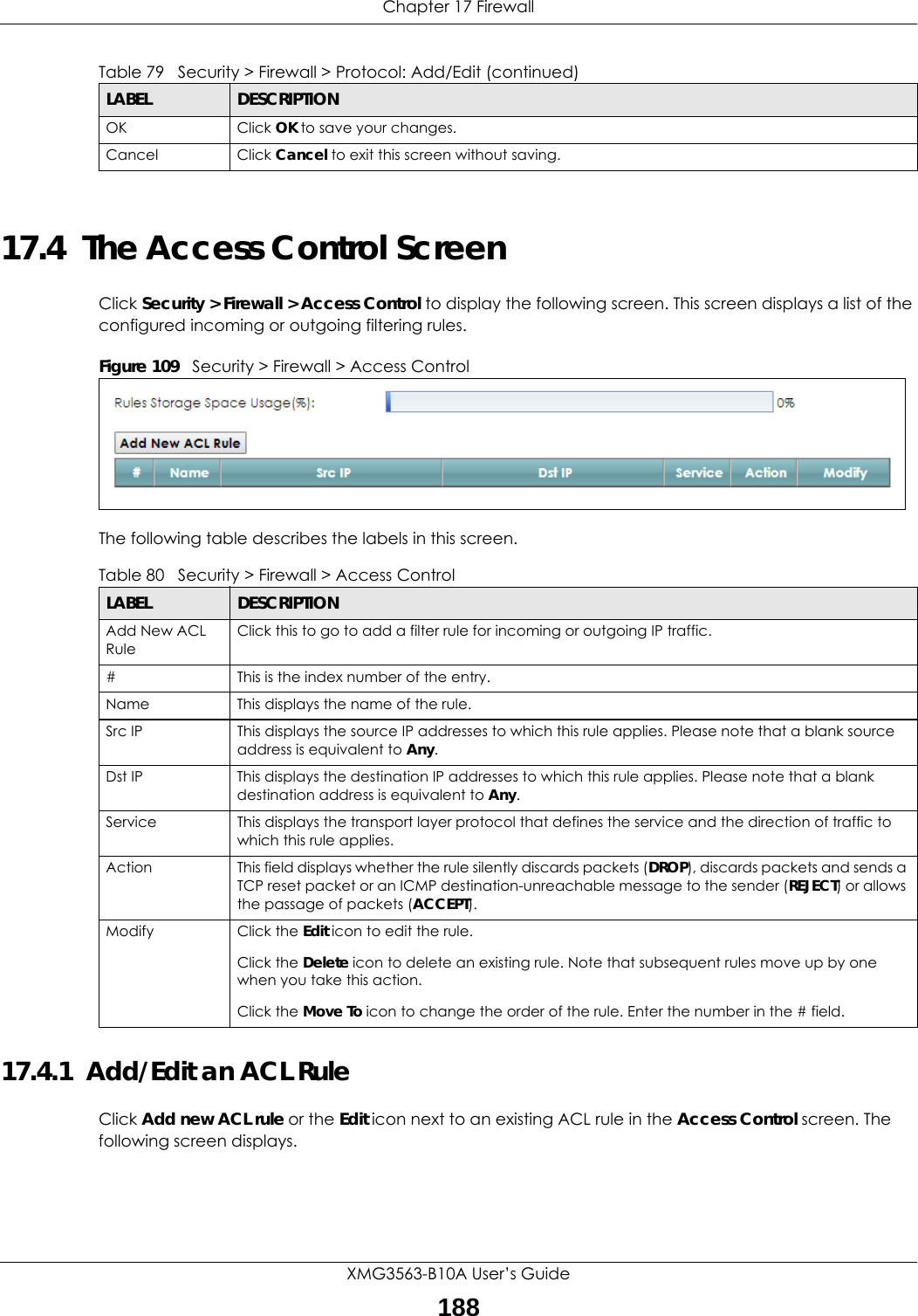 Chapter 17 FirewallXMG3563-B10A User’s Guide18817.4  The Access Control ScreenClick Security &gt; Firewall &gt; Access Control to display the following screen. This screen displays a list of the configured incoming or outgoing filtering rules. Figure 109   Security &gt; Firewall &gt; Access Control The following table describes the labels in this screen. 17.4.1  Add/Edit an ACL Rule   Click Add new ACL rule or the Edit icon next to an existing ACL rule in the Access Control screen. The following screen displays.OK Click OK to save your changes.Cancel Click Cancel to exit this screen without saving.Table 79   Security &gt; Firewall &gt; Protocol: Add/Edit (continued)LABEL DESCRIPTIONTable 80   Security &gt; Firewall &gt; Access ControlLABEL DESCRIPTIONAdd New ACL RuleClick this to go to add a filter rule for incoming or outgoing IP traffic.#This is the index number of the entry.Name This displays the name of the rule.Src IP  This displays the source IP addresses to which this rule applies. Please note that a blank source address is equivalent to Any.Dst IP This displays the destination IP addresses to which this rule applies. Please note that a blank destination address is equivalent to Any.Service This displays the transport layer protocol that defines the service and the direction of traffic to which this rule applies. Action This field displays whether the rule silently discards packets (DROP), discards packets and sends a TCP reset packet or an ICMP destination-unreachable message to the sender (REJECT) or allows the passage of packets (ACCEPT).Modify Click the Edit icon to edit the rule.Click the Delete icon to delete an existing rule. Note that subsequent rules move up by one when you take this action.Click the Move To icon to change the order of the rule. Enter the number in the # field.