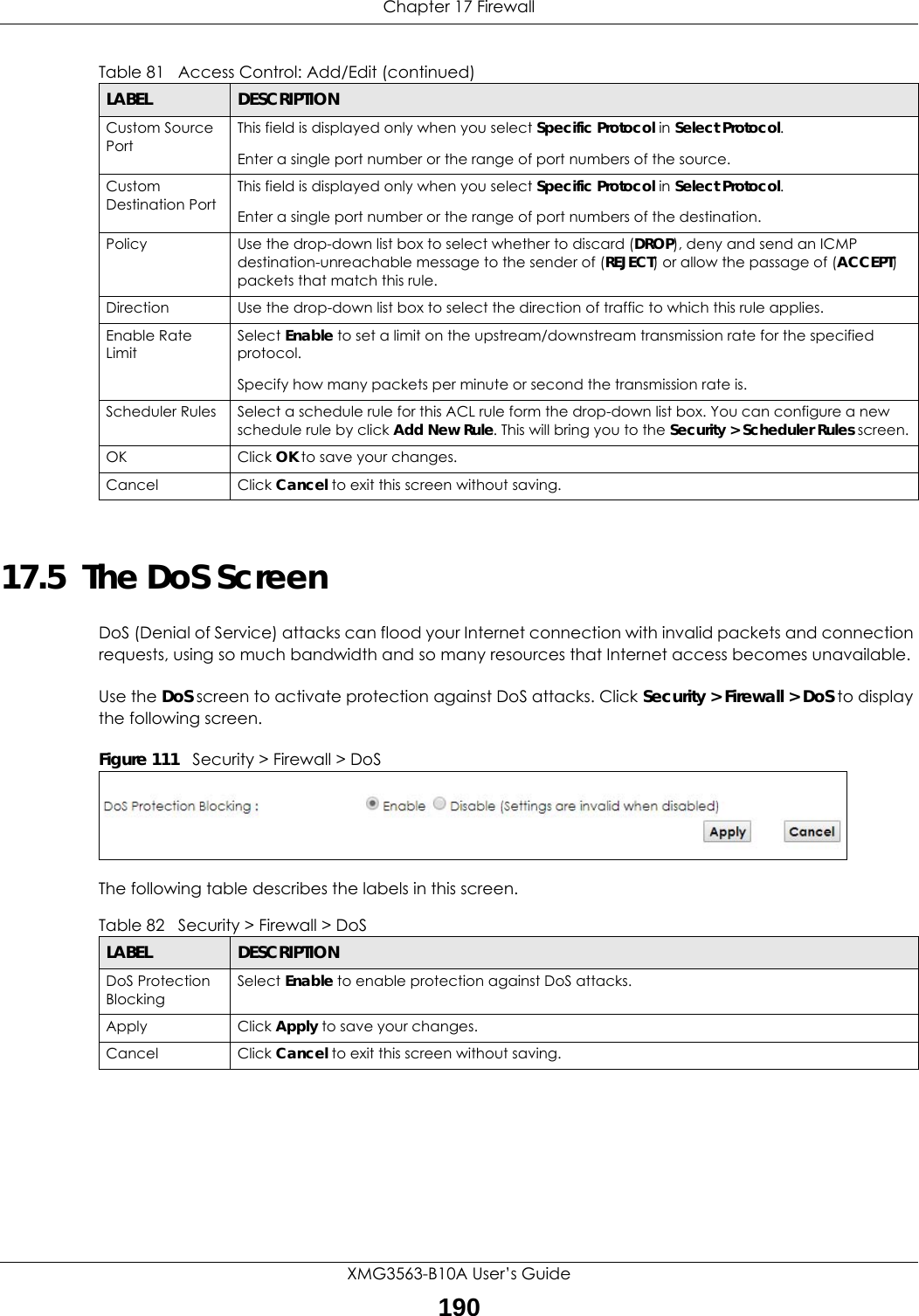 Chapter 17 FirewallXMG3563-B10A User’s Guide19017.5  The DoS ScreenDoS (Denial of Service) attacks can flood your Internet connection with invalid packets and connection requests, using so much bandwidth and so many resources that Internet access becomes unavailable. Use the DoS screen to activate protection against DoS attacks. Click Security &gt; Firewall &gt; DoS to display the following screen. Figure 111   Security &gt; Firewall &gt; DoSThe following table describes the labels in this screen. Custom Source PortThis field is displayed only when you select Specific Protocol in Select Protocol.Enter a single port number or the range of port numbers of the source.Custom Destination PortThis field is displayed only when you select Specific Protocol in Select Protocol.Enter a single port number or the range of port numbers of the destination.Policy Use the drop-down list box to select whether to discard (DROP), deny and send an ICMP destination-unreachable message to the sender of (REJECT) or allow the passage of (ACCEPT) packets that match this rule.Direction  Use the drop-down list box to select the direction of traffic to which this rule applies.Enable Rate LimitSelect Enable to set a limit on the upstream/downstream transmission rate for the specified protocol.Specify how many packets per minute or second the transmission rate is.Scheduler Rules Select a schedule rule for this ACL rule form the drop-down list box. You can configure a new schedule rule by click Add New Rule. This will bring you to the Security &gt; Scheduler Rules screen.OK Click OK to save your changes.Cancel Click Cancel to exit this screen without saving.Table 81   Access Control: Add/Edit (continued)LABEL DESCRIPTIONTable 82   Security &gt; Firewall &gt; DoSLABEL DESCRIPTIONDoS Protection BlockingSelect Enable to enable protection against DoS attacks.Apply Click Apply to save your changes.Cancel Click Cancel to exit this screen without saving.