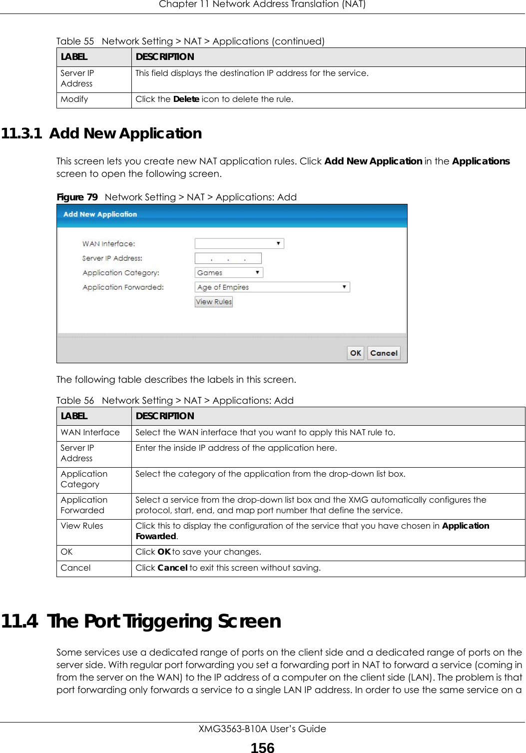 Chapter 11 Network Address Translation (NAT)XMG3563-B10A User’s Guide15611.3.1  Add New ApplicationThis screen lets you create new NAT application rules. Click Add New Application in the Applications screen to open the following screen.Figure 79   Network Setting &gt; NAT &gt; Applications: Add The following table describes the labels in this screen. 11.4  The Port Triggering ScreenSome services use a dedicated range of ports on the client side and a dedicated range of ports on the server side. With regular port forwarding you set a forwarding port in NAT to forward a service (coming in from the server on the WAN) to the IP address of a computer on the client side (LAN). The problem is that port forwarding only forwards a service to a single LAN IP address. In order to use the same service on a Server IP AddressThis field displays the destination IP address for the service.Modify Click the Delete icon to delete the rule.Table 55   Network Setting &gt; NAT &gt; Applications (continued)LABEL DESCRIPTIONTable 56   Network Setting &gt; NAT &gt; Applications: AddLABEL DESCRIPTIONWAN Interface Select the WAN interface that you want to apply this NAT rule to.Server IP AddressEnter the inside IP address of the application here.Application CategorySelect the category of the application from the drop-down list box.Application ForwardedSelect a service from the drop-down list box and the XMG automatically configures the protocol, start, end, and map port number that define the service.View Rules Click this to display the configuration of the service that you have chosen in Application Fowarded.OK Click OK to save your changes.Cancel Click Cancel to exit this screen without saving.