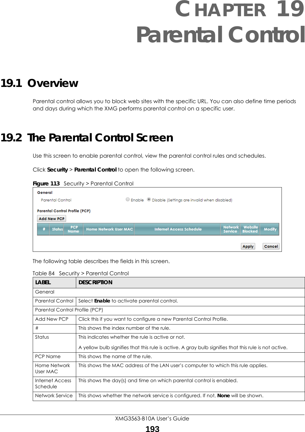 XMG3563-B10A User’s Guide193CHAPTER 19Parental Control19.1  OverviewParental control allows you to block web sites with the specific URL. You can also define time periods and days during which the XMG performs parental control on a specific user. 19.2  The Parental Control ScreenUse this screen to enable parental control, view the parental control rules and schedules.Click Security &gt; Parental Control to open the following screen. Figure 113   Security &gt; Parental Control The following table describes the fields in this screen. Table 84   Security &gt; Parental ControlLABEL DESCRIPTIONGeneralParental Control Select Enable to activate parental control.Parental Control Profile (PCP)Add New PCP Click this if you want to configure a new Parental Control Profile.#This shows the index number of the rule.Status This indicates whether the rule is active or not.A yellow bulb signifies that this rule is active. A gray bulb signifies that this rule is not active.PCP Name This shows the name of the rule.Home Network User MACThis shows the MAC address of the LAN user’s computer to which this rule applies.Internet Access ScheduleThis shows the day(s) and time on which parental control is enabled.Network Service This shows whether the network service is configured. If not, None will be shown.