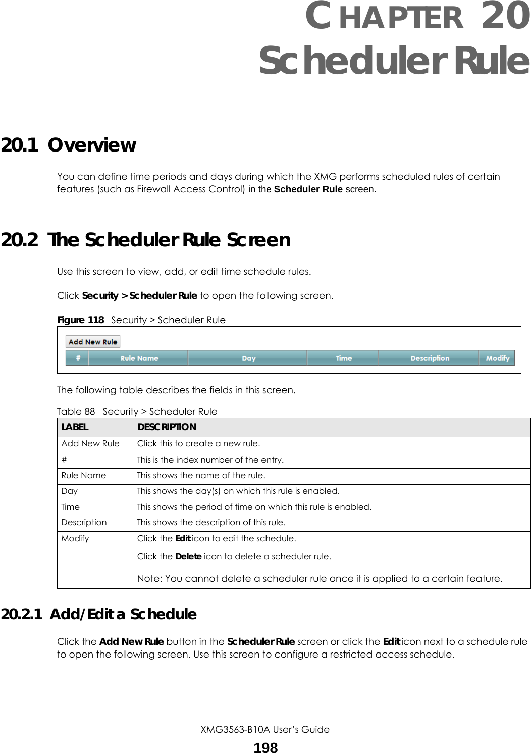 XMG3563-B10A User’s Guide198CHAPTER 20Scheduler Rule20.1  OverviewYou can define time periods and days during which the XMG performs scheduled rules of certain features (such as Firewall Access Control) in the Scheduler Rule screen. 20.2  The Scheduler Rule ScreenUse this screen to view, add, or edit time schedule rules.Click Security &gt; Scheduler Rule to open the following screen. Figure 118   Security &gt; Scheduler Rule The following table describes the fields in this screen. 20.2.1  Add/Edit a ScheduleClick the Add New Rule button in the Scheduler Rule screen or click the Edit icon next to a schedule rule to open the following screen. Use this screen to configure a restricted access schedule. Table 88   Security &gt; Scheduler RuleLABEL DESCRIPTIONAdd New Rule Click this to create a new rule.#This is the index number of the entry.Rule Name This shows the name of the rule.Day This shows the day(s) on which this rule is enabled.Time This shows the period of time on which this rule is enabled.Description This shows the description of this rule.Modify Click the Edit icon to edit the schedule.Click the Delete icon to delete a scheduler rule.Note: You cannot delete a scheduler rule once it is applied to a certain feature.
