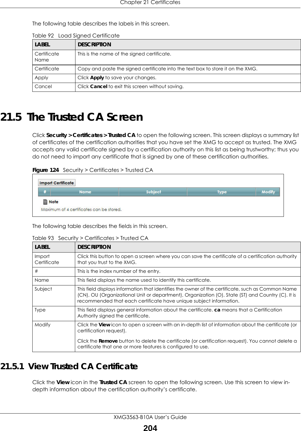 Chapter 21 CertificatesXMG3563-B10A User’s Guide204The following table describes the labels in this screen. 21.5  The Trusted CA ScreenClick Security &gt; Certificates &gt; Trusted CA to open the following screen. This screen displays a summary list of certificates of the certification authorities that you have set the XMG to accept as trusted. The XMG accepts any valid certificate signed by a certification authority on this list as being trustworthy; thus you do not need to import any certificate that is signed by one of these certification authorities. Figure 124   Security &gt; Certificates &gt; Trusted CA The following table describes the fields in this screen. 21.5.1  View Trusted CA CertificateClick the View icon in the Trusted CA screen to open the following screen. Use this screen to view in-depth information about the certification authority’s certificate.Table 92   Load Signed CertificateLABEL DESCRIPTIONCertificate NameThis is the name of the signed certificate. Certificate Copy and paste the signed certificate into the text box to store it on the XMG.Apply Click Apply to save your changes.Cancel Click Cancel to exit this screen without saving.Table 93   Security &gt; Certificates &gt; Trusted CALABEL DESCRIPTIONImport CertificateClick this button to open a screen where you can save the certificate of a certification authority that you trust to the XMG.# This is the index number of the entry.Name This field displays the name used to identify this certificate. Subject This field displays information that identifies the owner of the certificate, such as Common Name (CN), OU (Organizational Unit or department), Organization (O), State (ST) and Country (C). It is recommended that each certificate have unique subject information.Type This field displays general information about the certificate. ca means that a Certification Authority signed the certificate. Modify Click the View icon to open a screen with an in-depth list of information about the certificate (or certification request).Click the Remove button to delete the certificate (or certification request). You cannot delete a certificate that one or more features is configured to use.