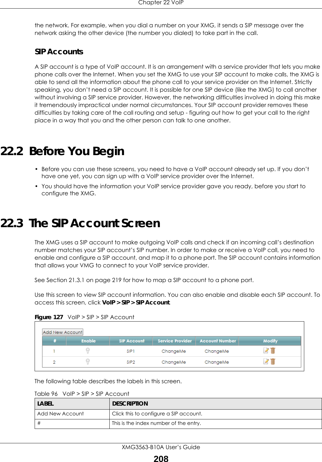 Chapter 22 VoIPXMG3563-B10A User’s Guide208the network. For example, when you dial a number on your XMG, it sends a SIP message over the network asking the other device (the number you dialed) to take part in the call.SIP AccountsA SIP account is a type of VoIP account. It is an arrangement with a service provider that lets you make phone calls over the Internet. When you set the XMG to use your SIP account to make calls, the XMG is able to send all the information about the phone call to your service provider on the Internet. Strictly speaking, you don’t need a SIP account. It is possible for one SIP device (like the XMG) to call another without involving a SIP service provider. However, the networking difficulties involved in doing this make it tremendously impractical under normal circumstances. Your SIP account provider removes these difficulties by taking care of the call routing and setup - figuring out how to get your call to the right place in a way that you and the other person can talk to one another.22.2  Before You Begin• Before you can use these screens, you need to have a VoIP account already set up. If you don’t have one yet, you can sign up with a VoIP service provider over the Internet. • You should have the information your VoIP service provider gave you ready, before you start to configure the XMG.22.3  The SIP Account ScreenThe XMG uses a SIP account to make outgoing VoIP calls and check if an incoming call’s destination number matches your SIP account’s SIP number. In order to make or receive a VoIP call, you need to enable and configure a SIP account, and map it to a phone port. The SIP account contains information that allows your VMG to connect to your VoIP service provider.See Section 21.3.1 on page 219 for how to map a SIP account to a phone port.Use this screen to view SIP account information. You can also enable and disable each SIP account. To access this screen, click VoIP &gt; SIP &gt; SIP Account.Figure 127   VoIP &gt; SIP &gt; SIP AccountThe following table describes the labels in this screen.Table 96   VoIP &gt; SIP &gt; SIP AccountLABEL DESCRIPTIONAdd New Account Click this to configure a SIP account.# This is the index number of the entry.