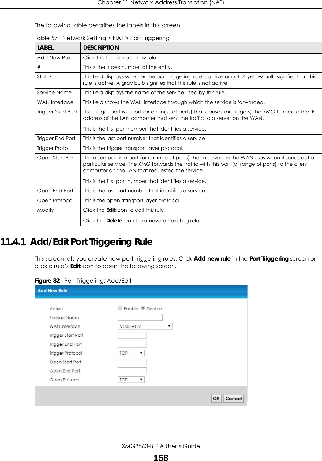 Chapter 11 Network Address Translation (NAT)XMG3563-B10A User’s Guide158The following table describes the labels in this screen. 11.4.1  Add/Edit Port Triggering Rule This screen lets you create new port triggering rules. Click Add new rule in the Port Triggering screen or click a rule’s Edit icon to open the following screen.Figure 82   Port Triggering: Add/Edit Table 57   Network Setting &gt; NAT &gt; Port TriggeringLABEL DESCRIPTIONAdd New Rule Click this to create a new rule.#This is the index number of the entry.Status This field displays whether the port triggering rule is active or not. A yellow bulb signifies that this rule is active. A gray bulb signifies that this rule is not active.Service Name This field displays the name of the service used by this rule.WAN Interface This field shows the WAN interface through which the service is forwarded.Trigger Start Port The trigger port is a port (or a range of ports) that causes (or triggers) the XMG to record the IP address of the LAN computer that sent the traffic to a server on the WAN.This is the first port number that identifies a service.Trigger End Port This is the last port number that identifies a service.Trigger Proto. This is the trigger transport layer protocol. Open Start Port The open port is a port (or a range of ports) that a server on the WAN uses when it sends out a particular service. The XMG forwards the traffic with this port (or range of ports) to the client computer on the LAN that requested the service. This is the first port number that identifies a service.Open End Port This is the last port number that identifies a service.Open Protocol This is the open transport layer protocol.Modify Click the Edit icon to edit this rule.Click the Delete icon to remove an existing rule. 