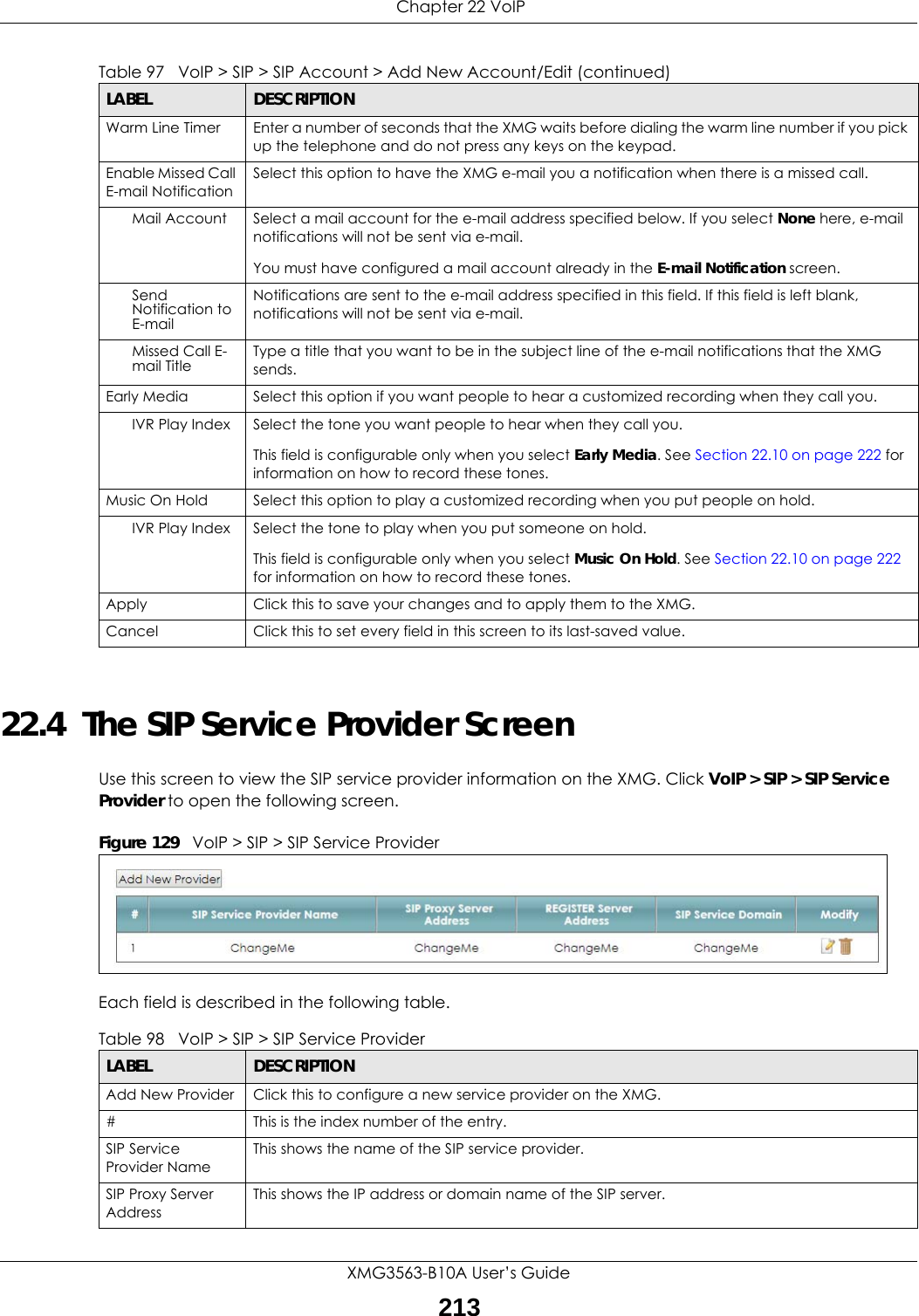  Chapter 22 VoIPXMG3563-B10A User’s Guide21322.4  The SIP Service Provider Screen Use this screen to view the SIP service provider information on the XMG. Click VoIP &gt; SIP &gt; SIP Service Provider to open the following screen. Figure 129   VoIP &gt; SIP &gt; SIP Service ProviderEach field is described in the following table.Warm Line Timer  Enter a number of seconds that the XMG waits before dialing the warm line number if you pick up the telephone and do not press any keys on the keypad.Enable Missed Call E-mail NotificationSelect this option to have the XMG e-mail you a notification when there is a missed call.Mail Account Select a mail account for the e-mail address specified below. If you select None here, e-mail notifications will not be sent via e-mail.You must have configured a mail account already in the E-mail Notification screen.Send Notification to E-mailNotifications are sent to the e-mail address specified in this field. If this field is left blank, notifications will not be sent via e-mail.Missed Call E-mail Title Type a title that you want to be in the subject line of the e-mail notifications that the XMG sends.Early Media Select this option if you want people to hear a customized recording when they call you.IVR Play Index Select the tone you want people to hear when they call you.This field is configurable only when you select Early Media. See Section 22.10 on page 222 for information on how to record these tones.Music On Hold Select this option to play a customized recording when you put people on hold.IVR Play Index Select the tone to play when you put someone on hold.This field is configurable only when you select Music On Hold. See Section 22.10 on page 222 for information on how to record these tones.Apply Click this to save your changes and to apply them to the XMG.Cancel Click this to set every field in this screen to its last-saved value.Table 97   VoIP &gt; SIP &gt; SIP Account &gt; Add New Account/Edit (continued)LABEL DESCRIPTIONTable 98   VoIP &gt; SIP &gt; SIP Service ProviderLABEL DESCRIPTIONAdd New Provider Click this to configure a new service provider on the XMG.# This is the index number of the entry.SIP Service Provider Name This shows the name of the SIP service provider.SIP Proxy Server AddressThis shows the IP address or domain name of the SIP server.