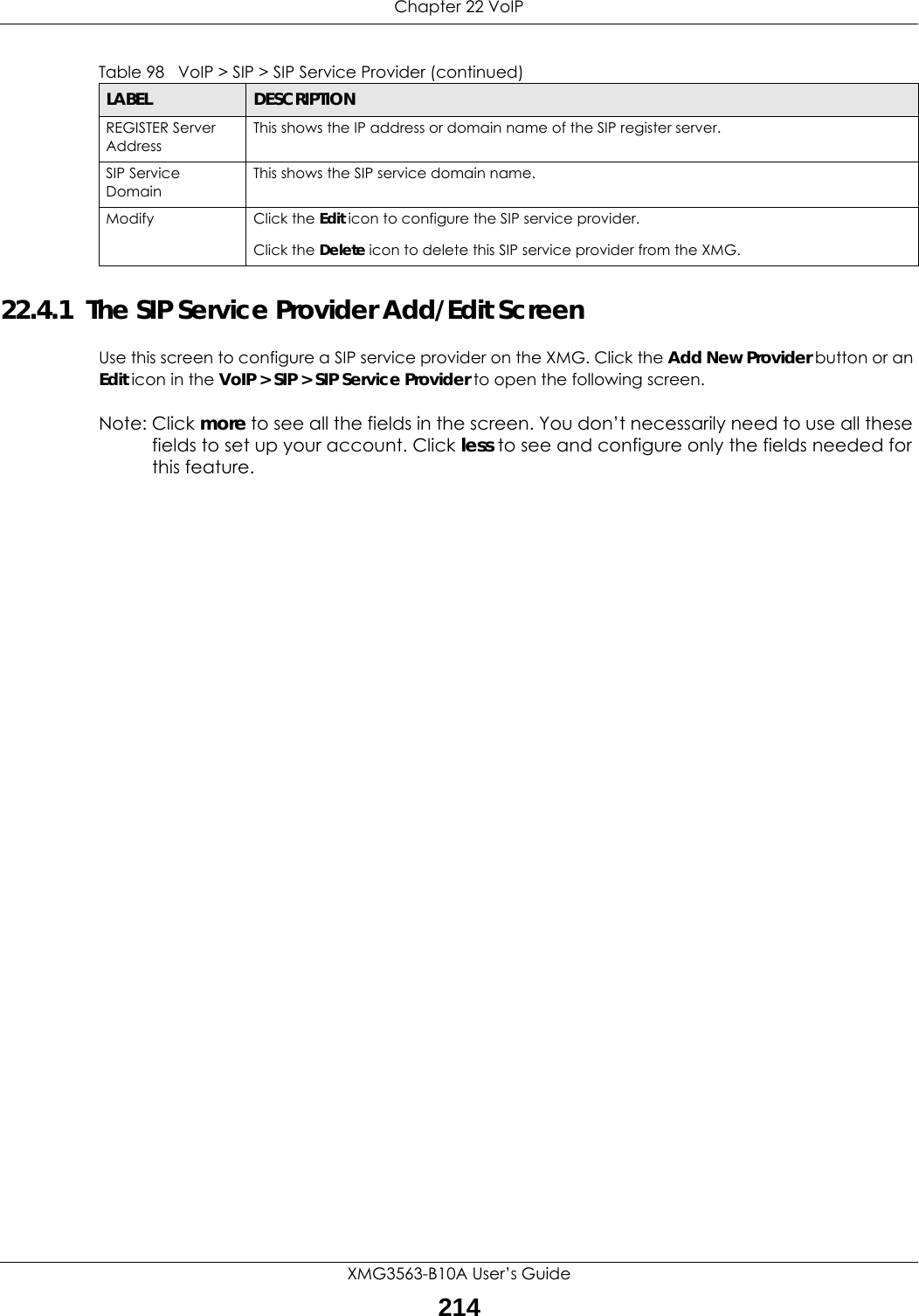 Chapter 22 VoIPXMG3563-B10A User’s Guide21422.4.1  The SIP Service Provider Add/Edit Screen Use this screen to configure a SIP service provider on the XMG. Click the Add New Provider button or an Edit icon in the VoIP &gt; SIP &gt; SIP Service Provider to open the following screen. Note: Click more to see all the fields in the screen. You don’t necessarily need to use all these fields to set up your account. Click less to see and configure only the fields needed for this feature. REGISTER Server AddressThis shows the IP address or domain name of the SIP register server.SIP Service DomainThis shows the SIP service domain name.Modify Click the Edit icon to configure the SIP service provider.Click the Delete icon to delete this SIP service provider from the XMG. Table 98   VoIP &gt; SIP &gt; SIP Service Provider (continued)LABEL DESCRIPTION