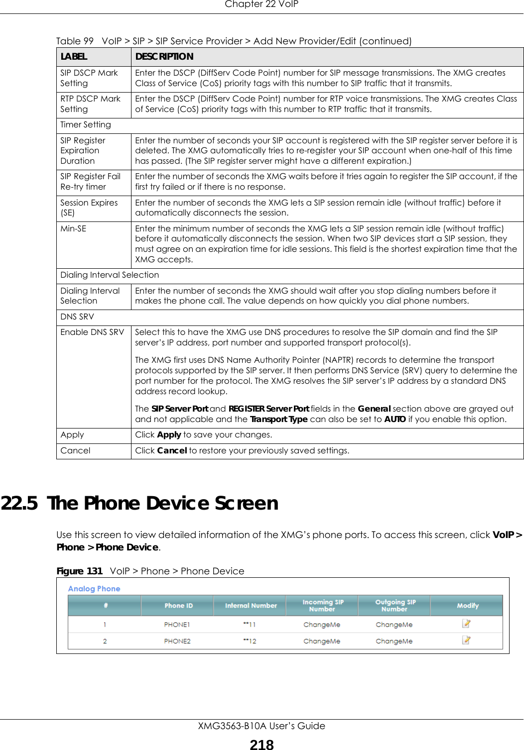 Chapter 22 VoIPXMG3563-B10A User’s Guide21822.5  The Phone Device Screen Use this screen to view detailed information of the XMG’s phone ports. To access this screen, click VoIP &gt; Phone &gt; Phone Device.Figure 131   VoIP &gt; Phone &gt; Phone Device SIP DSCP Mark SettingEnter the DSCP (DiffServ Code Point) number for SIP message transmissions. The XMG creates Class of Service (CoS) priority tags with this number to SIP traffic that it transmits.RTP DSCP Mark SettingEnter the DSCP (DiffServ Code Point) number for RTP voice transmissions. The XMG creates Class of Service (CoS) priority tags with this number to RTP traffic that it transmits.Timer SettingSIP Register Expiration DurationEnter the number of seconds your SIP account is registered with the SIP register server before it is deleted. The XMG automatically tries to re-register your SIP account when one-half of this time has passed. (The SIP register server might have a different expiration.)SIP Register Fail Re-try timerEnter the number of seconds the XMG waits before it tries again to register the SIP account, if the first try failed or if there is no response.Session Expires (SE)Enter the number of seconds the XMG lets a SIP session remain idle (without traffic) before it automatically disconnects the session.Min-SE Enter the minimum number of seconds the XMG lets a SIP session remain idle (without traffic) before it automatically disconnects the session. When two SIP devices start a SIP session, they must agree on an expiration time for idle sessions. This field is the shortest expiration time that the XMG accepts.Dialing Interval SelectionDialing Interval SelectionEnter the number of seconds the XMG should wait after you stop dialing numbers before it makes the phone call. The value depends on how quickly you dial phone numbers.DNS SRVEnable DNS SRV Select this to have the XMG use DNS procedures to resolve the SIP domain and find the SIP server’s IP address, port number and supported transport protocol(s).The XMG first uses DNS Name Authority Pointer (NAPTR) records to determine the transport protocols supported by the SIP server. It then performs DNS Service (SRV) query to determine the port number for the protocol. The XMG resolves the SIP server’s IP address by a standard DNS address record lookup.The SIP Server Port and REGISTER Server Port fields in the General section above are grayed out and not applicable and the Transport Type can also be set to AUTO if you enable this option.Apply Click Apply to save your changes.Cancel Click Cancel to restore your previously saved settings.Table 99   VoIP &gt; SIP &gt; SIP Service Provider &gt; Add New Provider/Edit (continued)LABEL DESCRIPTION