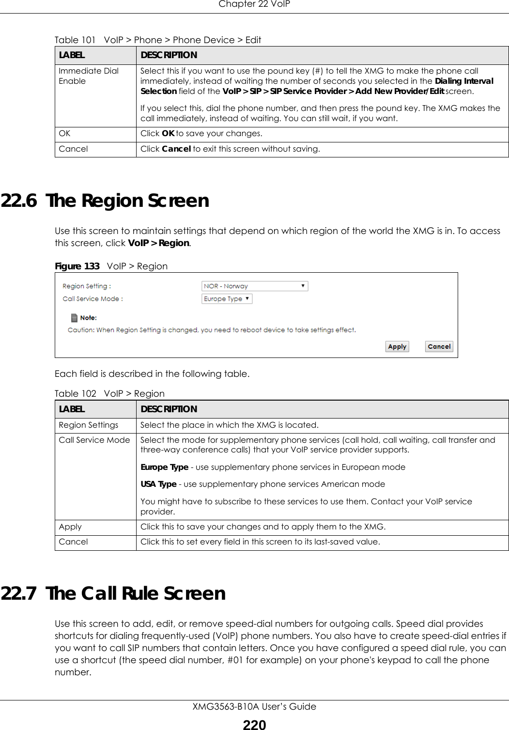 Chapter 22 VoIPXMG3563-B10A User’s Guide22022.6  The Region Screen Use this screen to maintain settings that depend on which region of the world the XMG is in. To access this screen, click VoIP &gt; Region.Figure 133   VoIP &gt; Region Each field is described in the following table.22.7  The Call Rule ScreenUse this screen to add, edit, or remove speed-dial numbers for outgoing calls. Speed dial provides shortcuts for dialing frequently-used (VoIP) phone numbers. You also have to create speed-dial entries if you want to call SIP numbers that contain letters. Once you have configured a speed dial rule, you can use a shortcut (the speed dial number, #01 for example) on your phone&apos;s keypad to call the phone number.Immediate Dial EnableSelect this if you want to use the pound key (#) to tell the XMG to make the phone call immediately, instead of waiting the number of seconds you selected in the Dialing Interval Selection field of the VoIP &gt; SIP &gt; SIP Service Provider &gt; Add New Provider/Edit screen.If you select this, dial the phone number, and then press the pound key. The XMG makes the call immediately, instead of waiting. You can still wait, if you want.OK Click OK to save your changes.Cancel Click Cancel to exit this screen without saving.Table 101   VoIP &gt; Phone &gt; Phone Device &gt; EditLABEL DESCRIPTIONTable 102   VoIP &gt; RegionLABEL DESCRIPTIONRegion Settings Select the place in which the XMG is located.Call Service Mode Select the mode for supplementary phone services (call hold, call waiting, call transfer and three-way conference calls) that your VoIP service provider supports.Europe Type - use supplementary phone services in European modeUSA Type - use supplementary phone services American modeYou might have to subscribe to these services to use them. Contact your VoIP service provider.Apply Click this to save your changes and to apply them to the XMG.Cancel Click this to set every field in this screen to its last-saved value.
