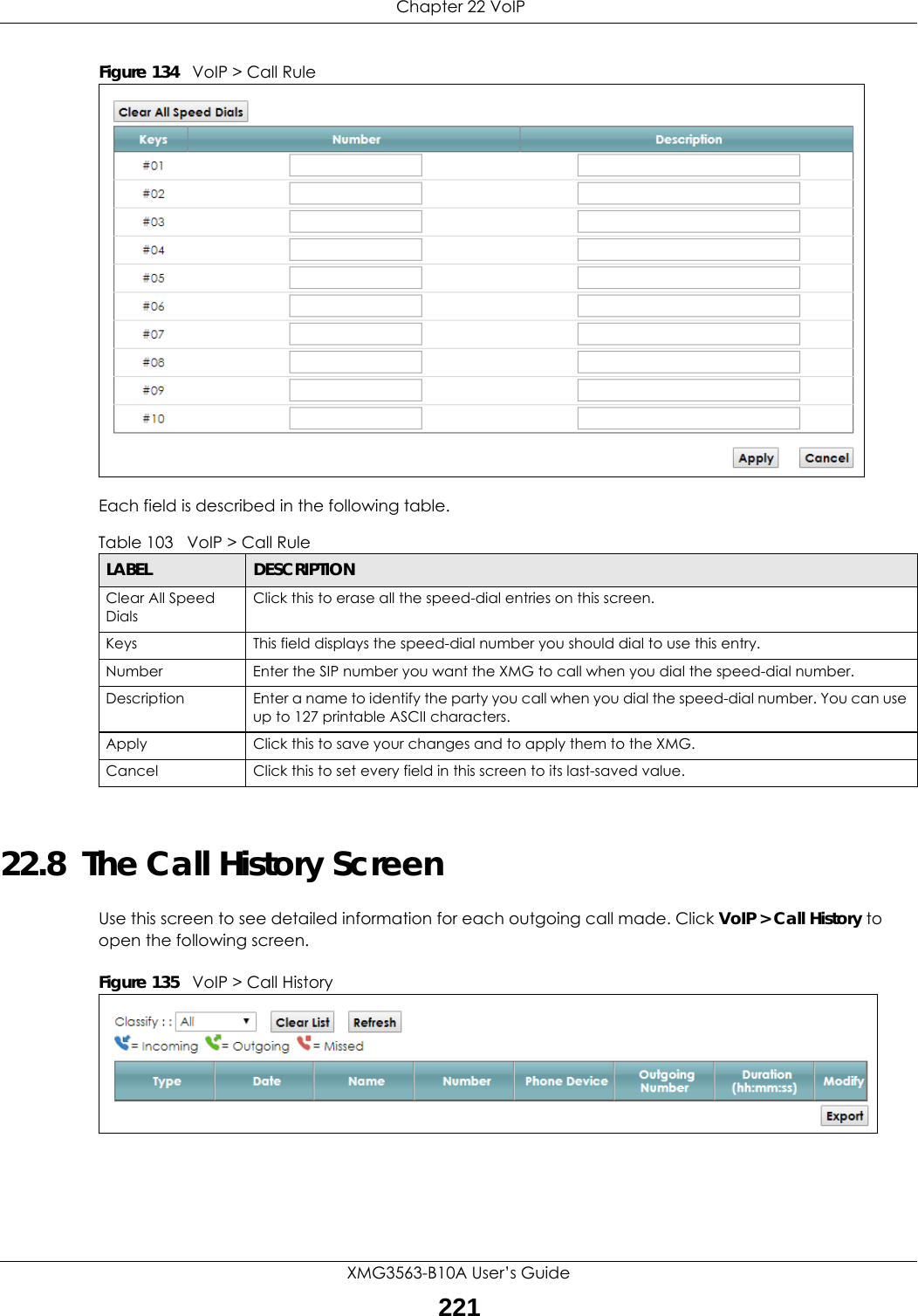  Chapter 22 VoIPXMG3563-B10A User’s Guide221Figure 134   VoIP &gt; Call RuleEach field is described in the following table.22.8  The Call History ScreenUse this screen to see detailed information for each outgoing call made. Click VoIP &gt; Call History to open the following screen.Figure 135   VoIP &gt; Call HistoryTable 103   VoIP &gt; Call RuleLABEL DESCRIPTIONClear All Speed DialsClick this to erase all the speed-dial entries on this screen.Keys This field displays the speed-dial number you should dial to use this entry.Number Enter the SIP number you want the XMG to call when you dial the speed-dial number.Description Enter a name to identify the party you call when you dial the speed-dial number. You can use up to 127 printable ASCII characters.Apply Click this to save your changes and to apply them to the XMG.Cancel Click this to set every field in this screen to its last-saved value.
