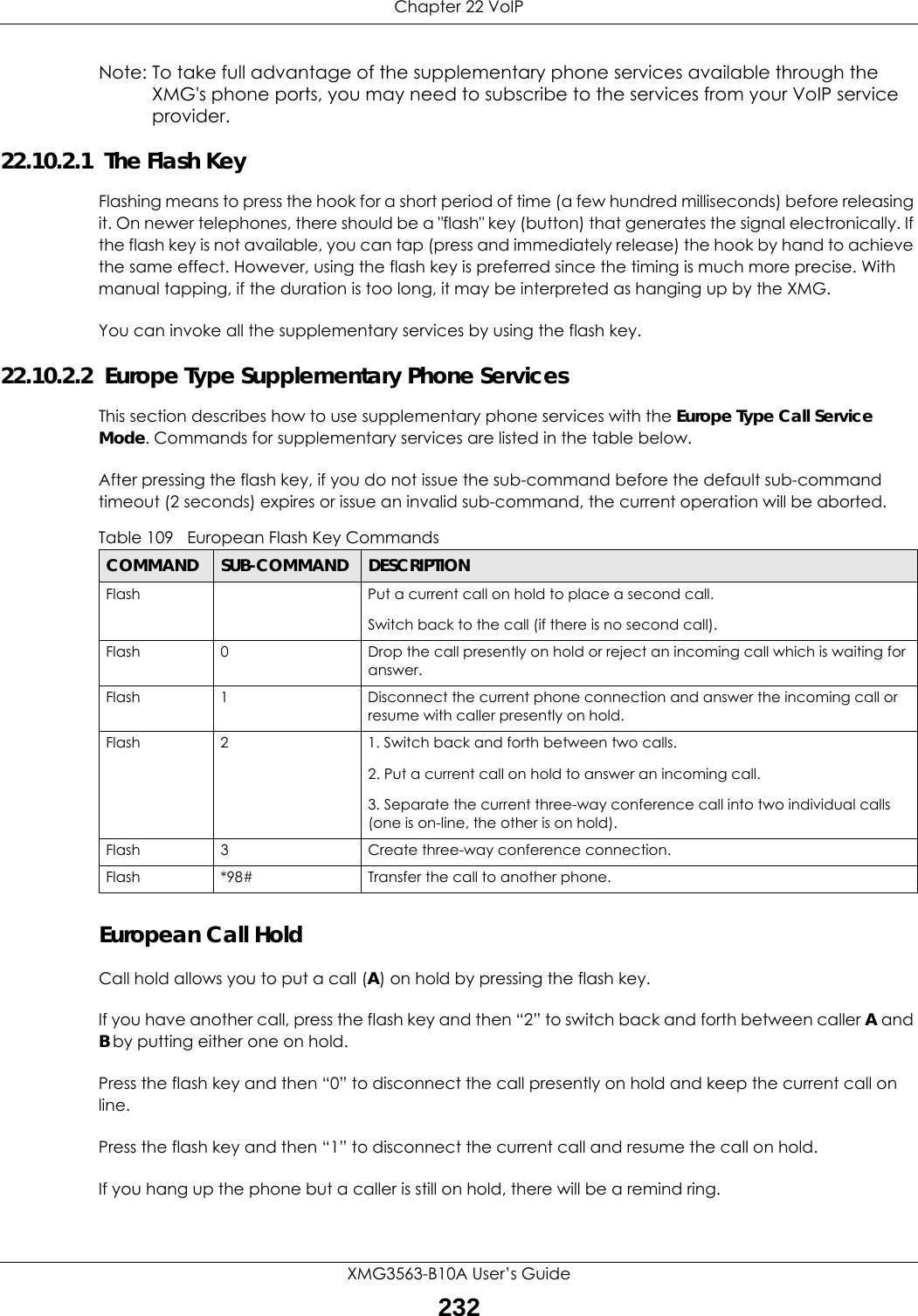 Chapter 22 VoIPXMG3563-B10A User’s Guide232Note: To take full advantage of the supplementary phone services available through the XMG&apos;s phone ports, you may need to subscribe to the services from your VoIP service provider.22.10.2.1  The Flash KeyFlashing means to press the hook for a short period of time (a few hundred milliseconds) before releasing it. On newer telephones, there should be a &quot;flash&quot; key (button) that generates the signal electronically. If the flash key is not available, you can tap (press and immediately release) the hook by hand to achieve the same effect. However, using the flash key is preferred since the timing is much more precise. With manual tapping, if the duration is too long, it may be interpreted as hanging up by the XMG.You can invoke all the supplementary services by using the flash key. 22.10.2.2  Europe Type Supplementary Phone ServicesThis section describes how to use supplementary phone services with the Europe Type Call Service Mode. Commands for supplementary services are listed in the table below.After pressing the flash key, if you do not issue the sub-command before the default sub-command timeout (2 seconds) expires or issue an invalid sub-command, the current operation will be aborted.European Call HoldCall hold allows you to put a call (A) on hold by pressing the flash key. If you have another call, press the flash key and then “2” to switch back and forth between caller A and B by putting either one on hold.Press the flash key and then “0” to disconnect the call presently on hold and keep the current call on line.Press the flash key and then “1” to disconnect the current call and resume the call on hold.If you hang up the phone but a caller is still on hold, there will be a remind ring.Table 109   European Flash Key CommandsCOMMAND SUB-COMMAND DESCRIPTIONFlash  Put a current call on hold to place a second call.Switch back to the call (if there is no second call).Flash 0 Drop the call presently on hold or reject an incoming call which is waiting for answer.Flash 1 Disconnect the current phone connection and answer the incoming call or resume with caller presently on hold.Flash 2 1. Switch back and forth between two calls.2. Put a current call on hold to answer an incoming call.3. Separate the current three-way conference call into two individual calls (one is on-line, the other is on hold).Flash 3 Create three-way conference connection.Flash  *98# Transfer the call to another phone.