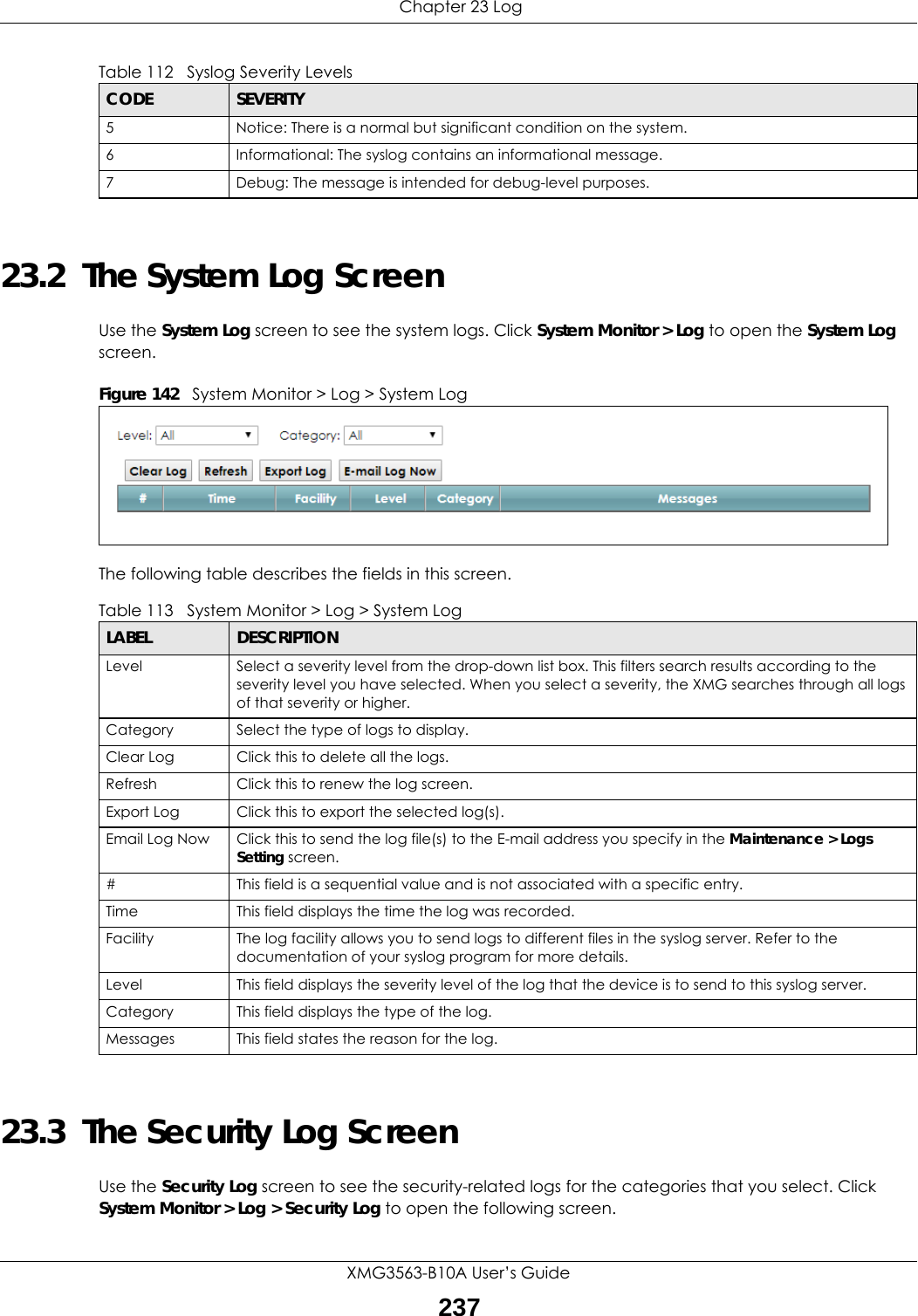  Chapter 23 LogXMG3563-B10A User’s Guide23723.2  The System Log Screen Use the System Log screen to see the system logs. Click System Monitor &gt; Log to open the System Log screen. Figure 142   System Monitor &gt; Log &gt; System LogThe following table describes the fields in this screen.   23.3  The Security Log ScreenUse the Security Log screen to see the security-related logs for the categories that you select. Click System Monitor &gt; Log &gt; Security Log to open the following screen. 5 Notice: There is a normal but significant condition on the system.6 Informational: The syslog contains an informational message.7 Debug: The message is intended for debug-level purposes.Table 112   Syslog Severity LevelsCODE SEVERITYTable 113   System Monitor &gt; Log &gt; System LogLABEL DESCRIPTIONLevel Select a severity level from the drop-down list box. This filters search results according to the severity level you have selected. When you select a severity, the XMG searches through all logs of that severity or higher. Category Select the type of logs to display.Clear Log  Click this to delete all the logs. Refresh Click this to renew the log screen. Export Log Click this to export the selected log(s).Email Log Now Click this to send the log file(s) to the E-mail address you specify in the Maintenance &gt; Logs Setting screen.#This field is a sequential value and is not associated with a specific entry.Time  This field displays the time the log was recorded. Facility  The log facility allows you to send logs to different files in the syslog server. Refer to the documentation of your syslog program for more details.Level This field displays the severity level of the log that the device is to send to this syslog server.Category This field displays the type of the log.Messages This field states the reason for the log.