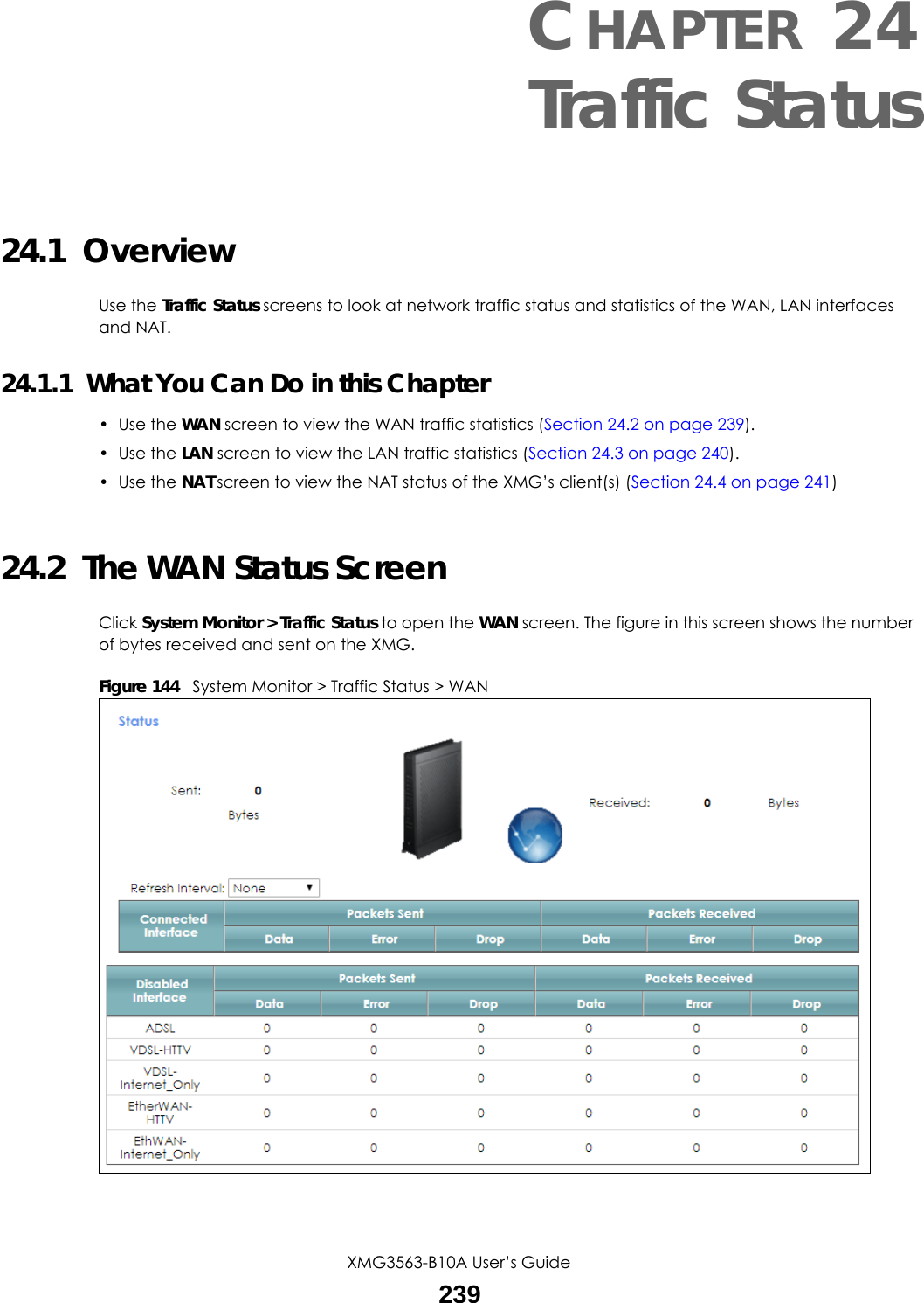 XMG3563-B10A User’s Guide239CHAPTER 24Traffic Status24.1  OverviewUse the Traffic Status screens to look at network traffic status and statistics of the WAN, LAN interfaces and NAT. 24.1.1  What You Can Do in this Chapter• Use the WAN screen to view the WAN traffic statistics (Section 24.2 on page 239).• Use the LAN screen to view the LAN traffic statistics (Section 24.3 on page 240).• Use the NAT screen to view the NAT status of the XMG’s client(s) (Section 24.4 on page 241)24.2  The WAN Status Screen Click System Monitor &gt; Traffic Status to open the WAN screen. The figure in this screen shows the number of bytes received and sent on the XMG.Figure 144   System Monitor &gt; Traffic Status &gt; WAN