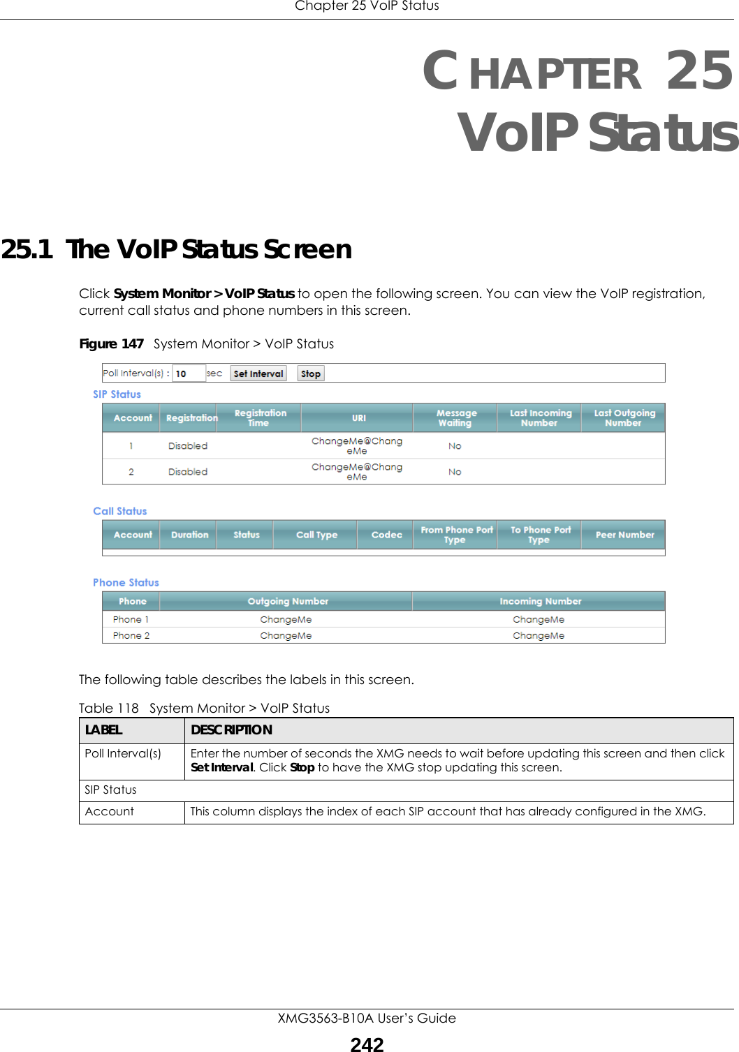 Chapter 25 VoIP StatusXMG3563-B10A User’s Guide242CHAPTER 25VoIP Status25.1  The VoIP Status ScreenClick System Monitor &gt; VoIP Status to open the following screen. You can view the VoIP registration, current call status and phone numbers in this screen.Figure 147   System Monitor &gt; VoIP StatusThe following table describes the labels in this screen. Table 118   System Monitor &gt; VoIP StatusLABEL DESCRIPTIONPoll Interval(s) Enter the number of seconds the XMG needs to wait before updating this screen and then click Set Interval. Click Stop to have the XMG stop updating this screen.SIP StatusAccount This column displays the index of each SIP account that has already configured in the XMG.