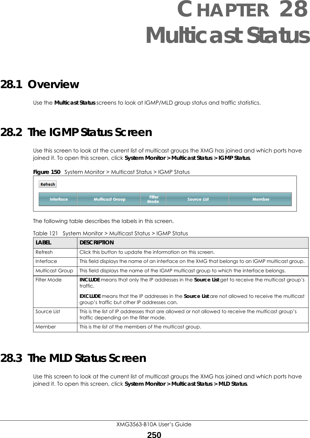 XMG3563-B10A User’s Guide250CHAPTER 28Multicast Status28.1  OverviewUse the Multicast Status screens to look at IGMP/MLD group status and traffic statistics. 28.2  The IGMP Status ScreenUse this screen to look at the current list of multicast groups the XMG has joined and which ports have joined it. To open this screen, click System Monitor &gt; Multicast Status &gt; IGMP Status.Figure 150   System Monitor &gt; Multicast Status &gt; IGMP StatusThe following table describes the labels in this screen.28.3  The MLD Status ScreenUse this screen to look at the current list of multicast groups the XMG has joined and which ports have joined it. To open this screen, click System Monitor &gt; Multicast Status &gt; MLD Status.Table 121   System Monitor &gt; Multicast Status &gt; IGMP StatusLABEL DESCRIPTIONRefresh Click this button to update the information on this screen.Interface This field displays the name of an interface on the XMG that belongs to an IGMP multicast group. Multicast Group This field displays the name of the IGMP multicast group to which the interface belongs. Filter Mode  INCLUDE means that only the IP addresses in the Source List get to receive the multicast group’s traffic.EXCLUDE means that the IP addresses in the Source List are not allowed to receive the multicast group’s traffic but other IP addresses can.Source List This is the list of IP addresses that are allowed or not allowed to receive the multicast group’s traffic depending on the filter mode.Member This is the list of the members of the multicast group.