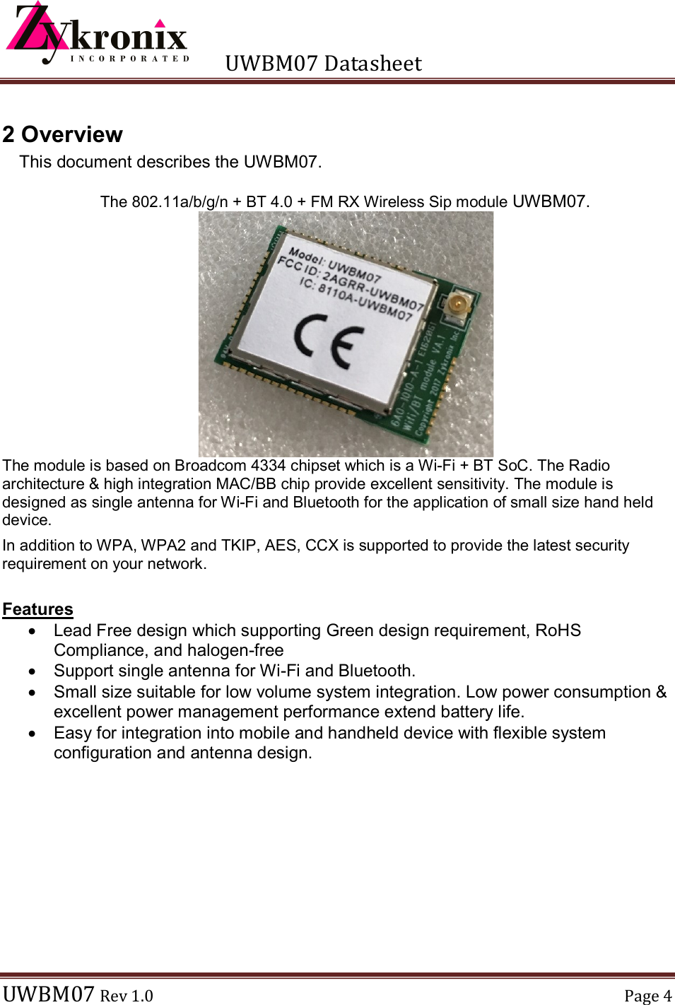      UWBM07 Datasheet  UWBM07 Rev 1.0  Page 4  2 Overview This document describes the UWBM07.  The 802.11a/b/g/n + BT 4.0 + FM RX Wireless Sip module UWBM07.  The module is based on Broadcom 4334 chipset which is a Wi-Fi + BT SoC. The Radio architecture &amp; high integration MAC/BB chip provide excellent sensitivity. The module is designed as single antenna for Wi-Fi and Bluetooth for the application of small size hand held device. In addition to WPA, WPA2 and TKIP, AES, CCX is supported to provide the latest security requirement on your network.  Features   Lead Free design which supporting Green design requirement, RoHS Compliance, and halogen-free   Support single antenna for Wi-Fi and Bluetooth.   Small size suitable for low volume system integration. Low power consumption &amp; excellent power management performance extend battery life.   Easy for integration into mobile and handheld device with flexible system configuration and antenna design.  