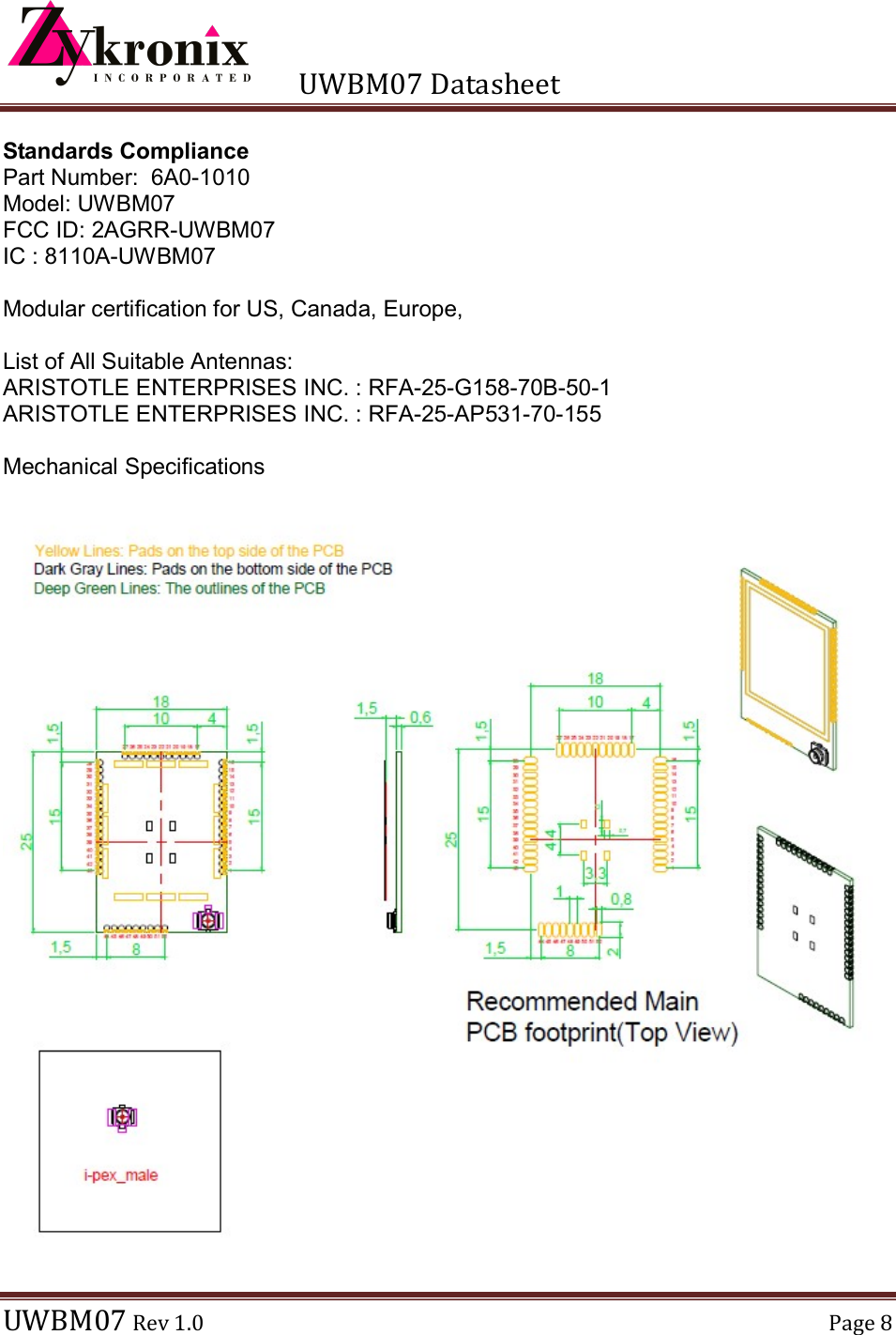      UWBM07 Datasheet  UWBM07 Rev 1.0  Page 8  Standards Compliance Part Number:  6A0-1010 Model: UWBM07 FCC ID: 2AGRR-UWBM07 IC : 8110A-UWBM07  Modular certification for US, Canada, Europe,   List of All Suitable Antennas: ARISTOTLE ENTERPRISES INC. : RFA-25-G158-70B-50-1 ARISTOTLE ENTERPRISES INC. : RFA-25-AP531-70-155  Mechanical Specifications    