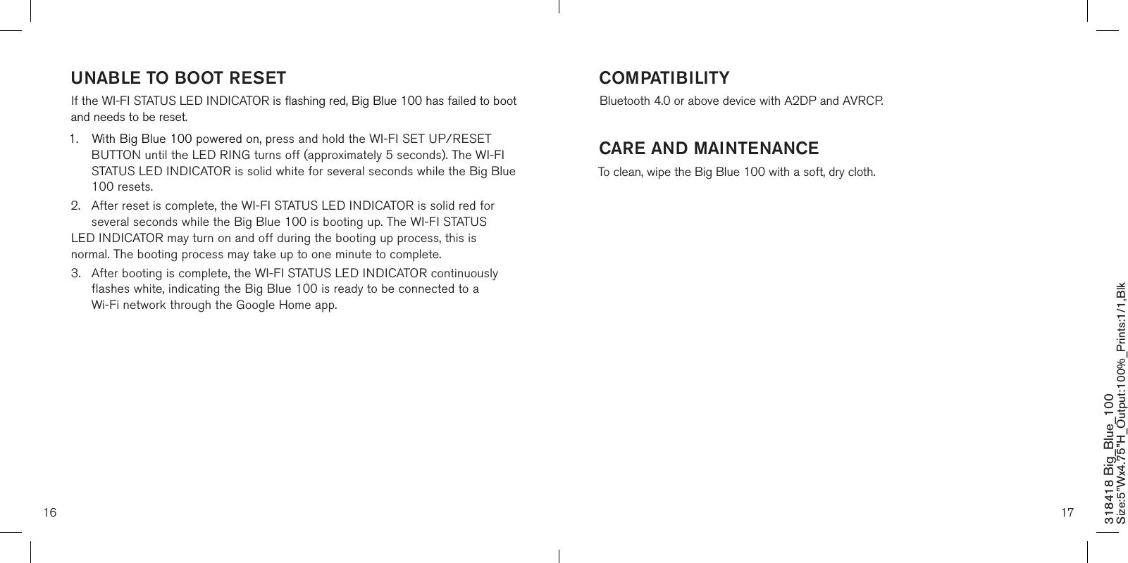 16 17318418 Big_Blue_100 Size:5”Wx4.75”H_Output:100%_Prints:1/1,Blk UNABLE TO BOOT RESETIf the WI-FI STATUS LED INDICATOR is flashing red, Big Blue 100 has failed to boot and needs to be reset. 1.  With Big Blue 100 powered on, press and hold the WI-FI SET UP/RESET    BUTTON until the LED RING turns off (approximately 5 seconds). The WI-FI    STATUS LED INDICATOR is solid white for several seconds while the Big Blue    100 resets.2.  After reset is complete, the WI-FI STATUS LED INDICATOR is solid red for    several seconds while the Big Blue 100 is booting up. The WI-FI STATUS   LED INDICATOR may turn on and off during the booting up process, this is    normal. The booting process may take up to one minute to complete.3.  After booting is complete, the WI-FI STATUS LED INDICATOR continuously    flashes white, indicating the Big Blue 100 is ready to be connected to a      Wi-Fi network through the Google Home app. COMPATIBILITYBluetooth 4.0 or above device with A2DP and AVRCP.         CARE AND MAINTENANCETo clean, wipe the Big Blue 100 with a soft, dry cloth.