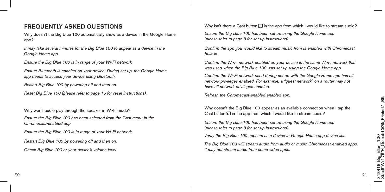 20 21318418 Big_Blue_100 Size:5”Wx4.75”H_Output:100%_Prints:1/1,Blk Why isn’t there a Cast button   in the app from which I would like to stream audio? Ensure the Big Blue 100 has been set up using the Google Home app (please refer to page 8 for set up instructions). Confirm the app you would like to stream music from is enabled with Chromecast built-in.  Confirm the Wi-Fi network enabled on your device is the same Wi-Fi network that was used when the Big Blue 100 was set up using the Google Home app. Confirm the Wi-Fi network used during set up with the Google Home app has all network privileges enabled. For example, a “guest network” on a router may not have all network privileges enabled.   Refresh the Chromecast-enabled enabled app.Why doesn’t the Big Blue 100 appear as an available connection when I tap the Cast button   in the app from which I would like to stream audio? Ensure the Big Blue 100 has been set up using the Google Home app (please refer to page 8 for set up instructions).Verify the Big Blue 100 appears as a device in Google Home app device list.  The Big Blue 100 will stream audio from audio or music Chromecast-enabled apps, it may not stream audio from some video apps.    FREQUENTLY ASKED QUESTIONSWhy doesn’t the Big Blue 100 automatically show as a device in the Google Home app?It may take several minutes for the Big Blue 100 to appear as a device in the Google Home app.  Ensure the Big Blue 100 is in range of your Wi-Fi network.  Ensure Bluetooth is enabled on your device. During set up, the Google Home   app needs to access your device using Bluetooth.  Restart Big Blue 100 by powering off and then on.  Reset Big Blue 100 (please refer to page 15 for reset instructions). Why won’t audio play through the speaker in Wi-Fi mode? Ensure the Big Blue 100 has been selected from the Cast menu in the Chromecast-enabled app.  Ensure the Big Blue 100 is in range of your Wi-Fi network. Restart Big Blue 100 by powering off and then on.  Check Big Blue 100 or your device’s volume level. 