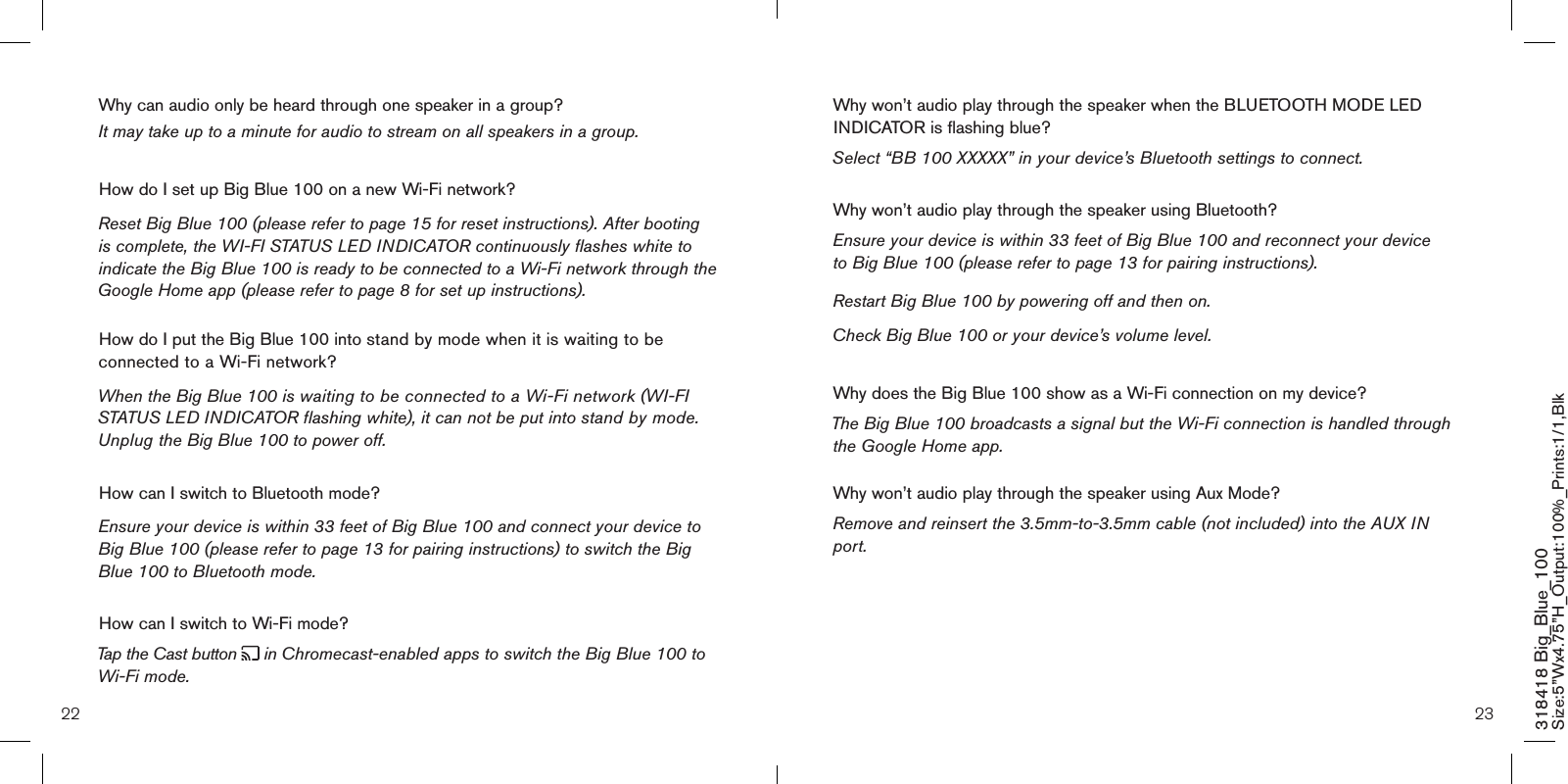 22 23318418 Big_Blue_100 Size:5”Wx4.75”H_Output:100%_Prints:1/1,Blk Why won’t audio play through the speaker when the BLUETOOTH MODE LED INDICATOR is flashing blue? Select “BB 100 XXXXX” in your device’s Bluetooth settings to connect.Why won’t audio play through the speaker using Bluetooth? Ensure your device is within 33 feet of Big Blue 100 and reconnect your device  to Big Blue 100 (please refer to page 13 for pairing instructions). Restart Big Blue 100 by powering off and then on.  Check Big Blue 100 or your device’s volume level.Why does the Big Blue 100 show as a Wi-Fi connection on my device? The Big Blue 100 broadcasts a signal but the Wi-Fi connection is handled through the Google Home app.   Why won’t audio play through the speaker using Aux Mode? Remove and reinsert the 3.5mm-to-3.5mm cable (not included) into the AUX IN port.Why can audio only be heard through one speaker in a group?   It may take up to a minute for audio to stream on all speakers in a group.How do I set up Big Blue 100 on a new Wi-Fi network?Reset Big Blue 100 (please refer to page 15 for reset instructions). After booting is complete, the WI-FI STATUS LED INDICATOR continuously flashes white to indicate the Big Blue 100 is ready to be connected to a Wi-Fi network through the Google Home app (please refer to page 8 for set up instructions).  How do I put the Big Blue 100 into stand by mode when it is waiting to be connected to a Wi-Fi network?When the Big Blue 100 is waiting to be connected to a Wi-Fi network (WI-FI STATUS LED INDICATOR flashing white), it can not be put into stand by mode. Unplug the Big Blue 100 to power off.How can I switch to Bluetooth mode?Ensure your device is within 33 feet of Big Blue 100 and connect your device to Big Blue 100 (please refer to page 13 for pairing instructions) to switch the Big Blue 100 to Bluetooth mode.How can I switch to Wi-Fi mode? Tap the Cast button   in Chromecast-enabled apps to switch the Big Blue 100 to Wi-Fi mode.