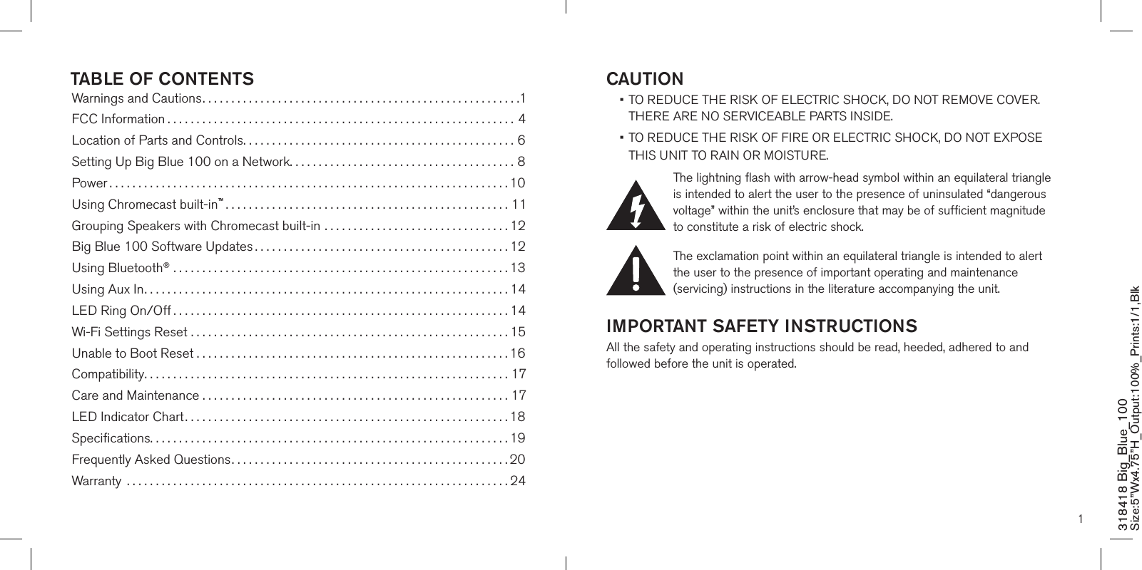 1CAUTION •  TO REDUCE THE RISK OF ELECTRIC SHOCK, DO NOT REMOVE COVER. THERE ARE NO SERVICEABLE PARTS INSIDE.  •  TO REDUCE THE RISK OF FIRE OR ELECTRIC SHOCK, DO NOT EXPOSE  THIS UNIT TO RAIN OR MOISTURE.The lightning flash with arrow-head symbol within an equilateral triangle is intended to alert the user to the presence of uninsulated “dangerous voltage” within the unit’s enclosure that may be of sufficient magnitude to constitute a risk of electric shock.The exclamation point within an equilateral triangle is intended to alert the user to the presence of important operating and maintenance (servicing) instructions in the literature accompanying the unit.IMPORTANT SAFETY INSTRUCTIONSAll the safety and operating instructions should be read, heeded, adhered to and followed before the unit is operated.318418 Big_Blue_100 Size:5”Wx4.75”H_Output:100%_Prints:1/1,Blk TABLE OF CONTENTSWarnings and Cautions.......................................................1FCC Information ............................................................4Location of Parts and Controls...............................................6Setting Up Big Blue 100 on a Network.......................................8Power .....................................................................10Using Chromecast built-in™.................................................11Grouping Speakers with Chromecast built-in ................................12Big Blue 100 Software Updates ............................................12Using Bluetooth® ..........................................................13Using Aux In...............................................................14LED Ring On/Off ..........................................................14Wi-Fi Settings Reset .......................................................15Unable to Boot Reset . . . . . . . . . . . . . . . . . . . . . . . . . . . . . . . . . . . . . . . . . . . . . . . . . . . . . . 16Compatibility...............................................................17Care and Maintenance . . . . . . . . . . . . . . . . . . . . . . . . . . . . . . . . . . . . . . . . . . . . . . . . . . . . . 17LED Indicator Chart........................................................18Speciﬁcations..............................................................19Frequently Asked Questions................................................20Warranty  ..................................................................24