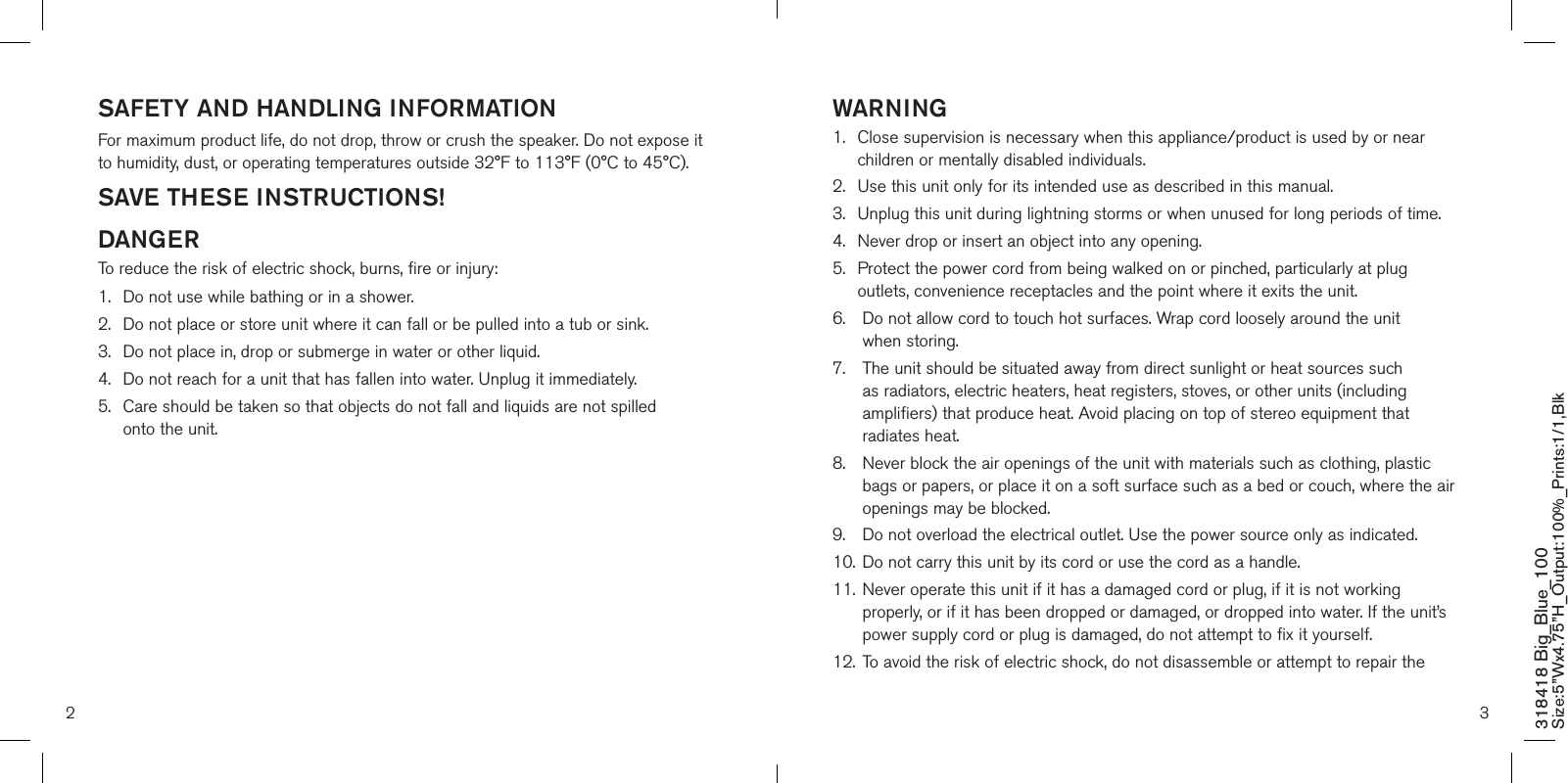 SAFETY AND HANDLING INFORMATIONFor maximum product life, do not drop, throw or crush the speaker. Do not expose it to humidity, dust, or operating temperatures outside 32°F to 113°F (0°C to 45°C).SAVE THESE INSTRUCTIONS!DANGERTo reduce the risk of electric shock, burns, fire or injury:1.  Do not use while bathing or in a shower.2.   Do not place or store unit where it can fall or be pulled into a tub or sink.3.   Do not place in, drop or submerge in water or other liquid.4.   Do not reach for a unit that has fallen into water. Unplug it immediately.5.   Care should be taken so that objects do not fall and liquids are not spilled  onto the unit.WARNING1.   Close supervision is necessary when this appliance/product is used by or near children or mentally disabled individuals.2.   Use this unit only for its intended use as described in this manual.3.  Unplug this unit during lightning storms or when unused for long periods of time.4.  Never drop or insert an object into any opening.5.   Protect the power cord from being walked on or pinched, particularly at plug outlets, convenience receptacles and the point where it exits the unit.6.    Do not allow cord to touch hot surfaces. Wrap cord loosely around the unit  when storing.7.    The unit should be situated away from direct sunlight or heat sources such as radiators, electric heaters, heat registers, stoves, or other units (including amplifiers) that produce heat. Avoid placing on top of stereo equipment that radiates heat.8.    Never block the air openings of the unit with materials such as clothing, plastic bags or papers, or place it on a soft surface such as a bed or couch, where the air openings may be blocked.9.    Do not overload the electrical outlet. Use the power source only as indicated.10.   Do not carry this unit by its cord or use the cord as a handle.11.   Never operate this unit if it has a damaged cord or plug, if it is not working properly, or if it has been dropped or damaged, or dropped into water. If the unit’s power supply cord or plug is damaged, do not attempt to fix it yourself.12.   To avoid the risk of electric shock, do not disassemble or attempt to repair the 2 3318418 Big_Blue_100 Size:5”Wx4.75”H_Output:100%_Prints:1/1,Blk 