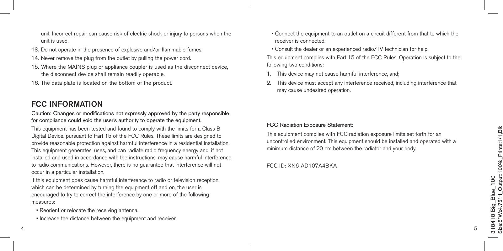 4 5unit. Incorrect repair can cause risk of electric shock or injury to persons when the unit is used.13.   Do not operate in the presence of explosive and/or flammable fumes.14.   Never remove the plug from the outlet by pulling the power cord.15. Where the MAINS plug or appliance coupler is used as the disconnect device,    the disconnect device shall remain readily operable.16.  The data plate is located on the bottom of the product.FCC INFORMATIONCaution: Changes or modifications not expressly approved by the party responsible for compliance could void the user’s authority to operate the equipment.This equipment has been tested and found to comply with the limits for a Class B Digital Device, pursuant to Part 15 of the FCC Rules. These limits are designed to provide reasonable protection against harmful interference in a residential installation. This equipment generates, uses, and can radiate radio frequency energy and, if not installed and used in accordance with the instructions, may cause harmful interference to radio communications. However, there is no guarantee that interference will not occur in a particular installation.If this equipment does cause harmful interference to radio or television reception, which can be determined by turning the equipment off and on, the user is encouraged to try to correct the interference by one or more of the following measures:• Reorient or relocate the receiving antenna.• Increase the distance between the equipment and receiver.•  Connect the equipment to an outlet on a circuit different from that to which the receiver is connected.•  Consult the dealer or an experienced radio/TV technician for help.This equipment complies with Part 15 of the FCC Rules. Operation is subject to the following two conditions:1.    This device may not cause harmful interference, and;2.     This device must accept any interference received, including interference that may cause undesired operation.Modifications not authorized by the manufacturer may void the user’s authority to operate this device.FCC Radiation Exposure Statement:This equipment complies with FCC radiation exposure limits set forth for an uncontrolled environment. This equipment should be installed and operated with a minimum distance of 20 cm between the radiator and your body. FCC ID: XN6-AD107A4BKA318418 Big_Blue_100Size:5”Wx4.75”H_Output:100%_Prints:1/1,Blk 