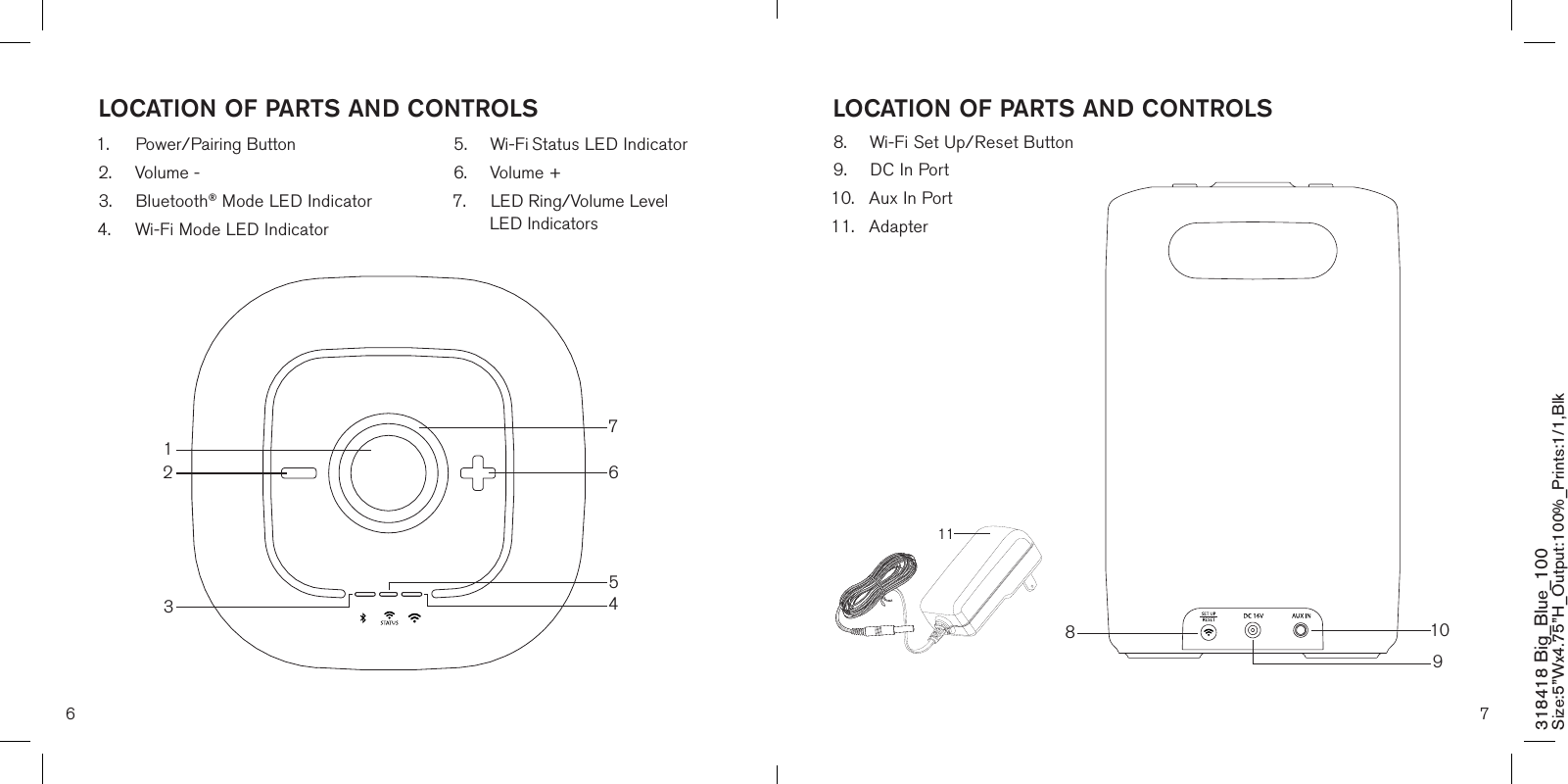 6 7LOCATION OF PARTS AND CONTROLS LOCATION OF PARTS AND CONTROLS318418 Big_Blue_100 Size:5”Wx4.75”H_Output:100%_Prints:1/1,Blk 1112634571.  Power/Pairing Button2.  Volume -3.  Bluetooth® Mode LED Indicator4.  Wi-Fi Mode LED Indicator5.  Wi-Fi Status LED Indicator 6.  Volume +7.  LED Ring/Volume Level    LED Indicators8.  Wi-Fi Set Up/Reset Button9.  DC In Port10.  Aux In Port 11.  Adapter1098