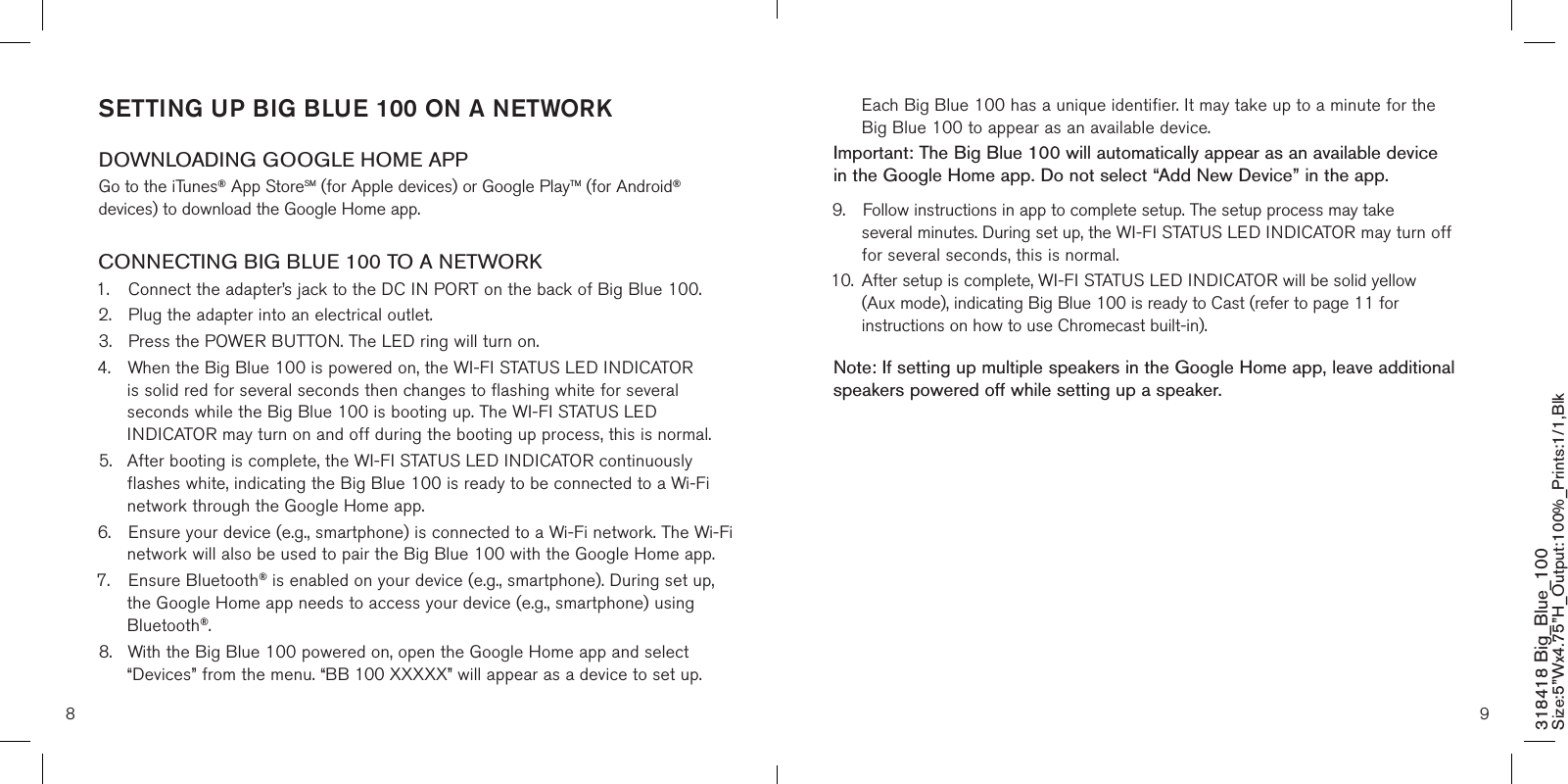 8 9  Each Big Blue 100 has a unique identifier. It may take up to a minute for the    Big Blue 100 to appear as an available device. Important: The Big Blue 100 will automatically appear as an available device in the Google Home app. Do not select “Add New Device” in the app. 9.  Follow instructions in app to complete setup. The setup process may take      several minutes. During set up, the WI-FI STATUS LED INDICATOR may turn off    for several seconds, this is normal.10.  After setup is complete, WI-FI STATUS LED INDICATOR will be solid yellow    (Aux mode), indicating Big Blue 100 is ready to Cast (refer to page 11 for      instructions on how to use Chromecast built-in).Note: If setting up multiple speakers in the Google Home app, leave additional speakers powered off while setting up a speaker.    SETTING UP BIG BLUE 100 ON A NETWORK DOWNLOADING GOOGLE HOME APPGo to the iTunes® App StoreSM (for Apple devices) or Google PlayTM (for Android® devices) to download the Google Home app.CONNECTING BIG BLUE 100 TO A NETWORK1.  Connect the adapter’s jack to the DC IN PORT on the back of Big Blue 100.2.  Plug the adapter into an electrical outlet.3.  Press the POWER BUTTON. The LED ring will turn on. 4.  When the Big Blue 100 is powered on, the WI-FI STATUS LED INDICATOR    is solid red for several seconds then changes to flashing white for several     seconds while the Big Blue 100 is booting up. The WI-FI STATUS LED      INDICATOR may turn on and off during the booting up process, this is normal.5.  After booting is complete, the WI-FI STATUS LED INDICATOR continuously    flashes white, indicating the Big Blue 100 is ready to be connected to a Wi-Fi    network through the Google Home app.6.  Ensure your device (e.g., smartphone) is connected to a Wi-Fi network. The Wi-Fi    network will also be used to pair the Big Blue 100 with the Google Home app.7.  Ensure Bluetooth® is enabled on your device (e.g., smartphone). During set up,    the Google Home app needs to access your device (e.g., smartphone) using    Bluetooth®.8.  With the Big Blue 100 powered on, open the Google Home app and select   “Devices” from the menu. “BB 100 XXXXX” will appear as a device to set up.  318418 Big_Blue_100 Size:5”Wx4.75”H_Output:100%_Prints:1/1,Blk 