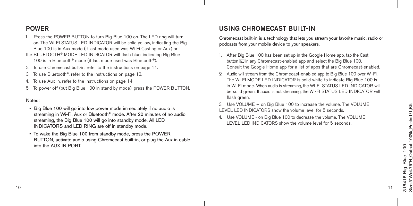 10 11USING CHROMECAST BUILT-IN  Chromecast built-in is a technology that lets you stream your favorite music, radio or podcasts from your mobile device to your speakers. 1.  After Big Blue 100 has been set up in the Google Home app, tap the Cast      button   in any Chromecast-enabled app and select the Big Blue 100.      Consult the Google Home app for a list of apps that are Chromecast-enabled.2.  Audio will stream from the Chromecast-enabled app to Big Blue 100 over Wi-Fi.   The WI-FI MODE LED INDICATOR is solid white to indicate Big Blue 100 is   in Wi-Fi mode. When audio is streaming, the WI-FI STATUS LED INDICATOR will    be solid green. If audio is not streaming, the WI-FI STATUS LED INDICATOR will    flash green.3.  Use VOLUME + on Big Blue 100 to increase the volume. The VOLUME    LEVEL LED INDICATORS show the volume level for 5 seconds.4.  Use VOLUME - on Big Blue 100 to decrease the volume. The VOLUME      LEVEL LED INDICATORS show the volume level for 5 seconds.           POWER1.  Press the POWER BUTTON to turn Big Blue 100 on. The LED ring will turn    on. The WI-FI STATUS LED INDICATOR will be solid yellow, indicating the Big    Blue 100 is in Aux mode (if last mode used was Wi-Fi Casting or Aux) or   the BLUETOOTH® MODE LED INDICATOR will flash blue, indicating Big Blue    100 is in Bluetooth® mode (if last mode used was Bluetooth®).2.  To use Chromecast built-in, refer to the instructions on page 11.3.  To use Bluetooth®, refer to the instructions on page 13.4.  To use Aux In, refer to the instructions on page 14.5.  To power off (put Big Blue 100 in stand by mode), press the POWER BUTTON. Notes:•  Big Blue 100 will go into low power mode immediately if no audio is   streaming in Wi-Fi, Aux or Bluetooth® mode. After 20 minutes of no audio    streaming, the Big Blue 100 will go into standby mode. All LED      INDICATORS and LED RING are off in standby mode.•  To wake the Big Blue 100 from standby mode, press the POWER   BUTTON, activate audio using Chromecast built-in, or plug the Aux in cable    into the AUX IN PORT.      318418 Big_Blue_100Size:5”Wx4.75”H_Output:100%_Prints:1/1,Blk 