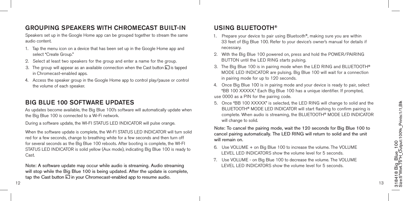 12 13GROUPING SPEAKERS WITH CHROMECAST BUILT-INSpeakers set up in the Google Home app can be grouped together to stream the same audio content.1.  Tap the menu icon on a device that has been set up in the Google Home app and    select “Create Group.”2.  Select at least two speakers for the group and enter a name for the group.3.  The group will appear as an available connection when the Cast button   is tapped    in Chromecast-enabled apps.4.  Access the speaker group in the Google Home app to control play/pause or control    the volume of each speaker.  BIG BLUE 100 SOFTWARE UPDATES  As updates become available, the Big Blue 100’s software will automatically update when the Big Blue 100 is connected to a Wi-Fi network.During a software update, the WI-FI STATUS LED INDICATOR will pulse orange.  When the software update is complete, the WI-FI STATUS LED INDICATOR will turn solid red for a few seconds, change to breathing white for a few seconds and then turn off for several seconds as the Big Blue 100 reboots. After booting is complete, the WI-FI STATUS LED INDICATOR is solid yellow (Aux mode), indicating Big Blue 100 is ready to Cast.Note: A software update may occur while audio is streaming. Audio streaming  will stop while the Big Blue 100 is being updated. After the update is complete, tap the Cast button   in your Chromecast-enabled app to resume audio.   318418 Big_Blue_100 Size:5”Wx4.75”H_Output:100%_Prints:1/1,Blk USING BLUETOOTH®1.  Prepare your device to pair using Bluetooth®, making sure you are within      33 feet of Big Blue 100. Refer to your device’s owner’s manual for details if    necessary.2.  With the Big Blue 100 powered on, press and hold the POWER/PAIRING   BUTTON until the LED RING starts pulsing.  3.  The Big Blue 100 is in pairing mode when the LED RING and BLUETOOTH®    MODE LED INDICATOR are pulsing. Big Blue 100 will wait for a connection    in pairing mode for up to 120 seconds.4.  Once Big Blue 100 is in pairing mode and your device is ready to pair, select    “BB 100 XXXXX.” Each Big Blue 100 has a unique identifier. If prompted,   use 0000 as a PIN for the pairing code.5.   Once “BB 100 XXXXX” is selected, the LED RING will change to solid and the BLUETOOTH® MODE LED INDICATOR will start flashing to confirm pairing is complete. When audio is streaming, the BLUETOOTH® MODE LED INDICATOR will change to solid. Note: To cancel the pairing mode, wait the 120 seconds for Big Blue 100 to cancel pairing automatically. The LED RING will return to solid and the unit will remain on.6.  Use VOLUME + on Big Blue 100 to increase the volume. The VOLUME      LEVEL LED INDICATORS show the volume level for 5 seconds.7.  Use VOLUME - on Big Blue 100 to decrease the volume. The VOLUME      LEVEL LED INDICATORS show the volume level for 5 seconds.  
