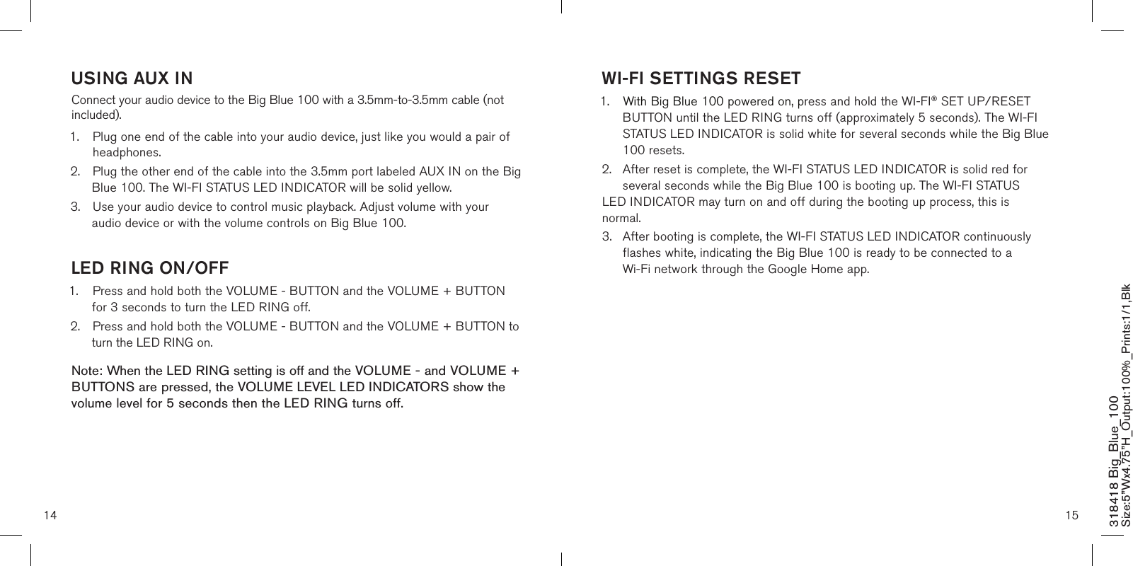 14 15318418 Big_Blue_100 Size:5”Wx4.75”H_Output:100%_Prints:1/1,Blk USING AUX INConnect your audio device to the Big Blue 100 with a 3.5mm-to-3.5mm cable (not included).1.   Plug one end of the cable into your audio device, just like you would a pair of headphones.2.  Plug the other end of the cable into the 3.5mm port labeled AUX IN on the Big    Blue 100. The WI-FI STATUS LED INDICATOR will be solid yellow.3.  Use your audio device to control music playback. Adjust volume with your     audio device or with the volume controls on Big Blue 100. LED RING ON/OFF1.  Press and hold both the VOLUME - BUTTON and the VOLUME + BUTTON    for 3 seconds to turn the LED RING off.2.  Press and hold both the VOLUME - BUTTON and the VOLUME + BUTTON to    turn the LED RING on.Note: When the LED RING setting is off and the VOLUME - and VOLUME + BUTTONS are pressed, the VOLUME LEVEL LED INDICATORS show the volume level for 5 seconds then the LED RING turns off.  WI-FI SETTINGS RESET1.  With Big Blue 100 powered on, press and hold the WI-FI® SET UP/RESET    BUTTON until the LED RING turns off (approximately 5 seconds). The WI-FI    STATUS LED INDICATOR is solid white for several seconds while the Big Blue    100 resets.2.  After reset is complete, the WI-FI STATUS LED INDICATOR is solid red for    several seconds while the Big Blue 100 is booting up. The WI-FI STATUS   LED INDICATOR may turn on and off during the booting up process, this is    normal.3.  After booting is complete, the WI-FI STATUS LED INDICATOR continuously    flashes white, indicating the Big Blue 100 is ready to be connected to a      Wi-Fi network through the Google Home app.