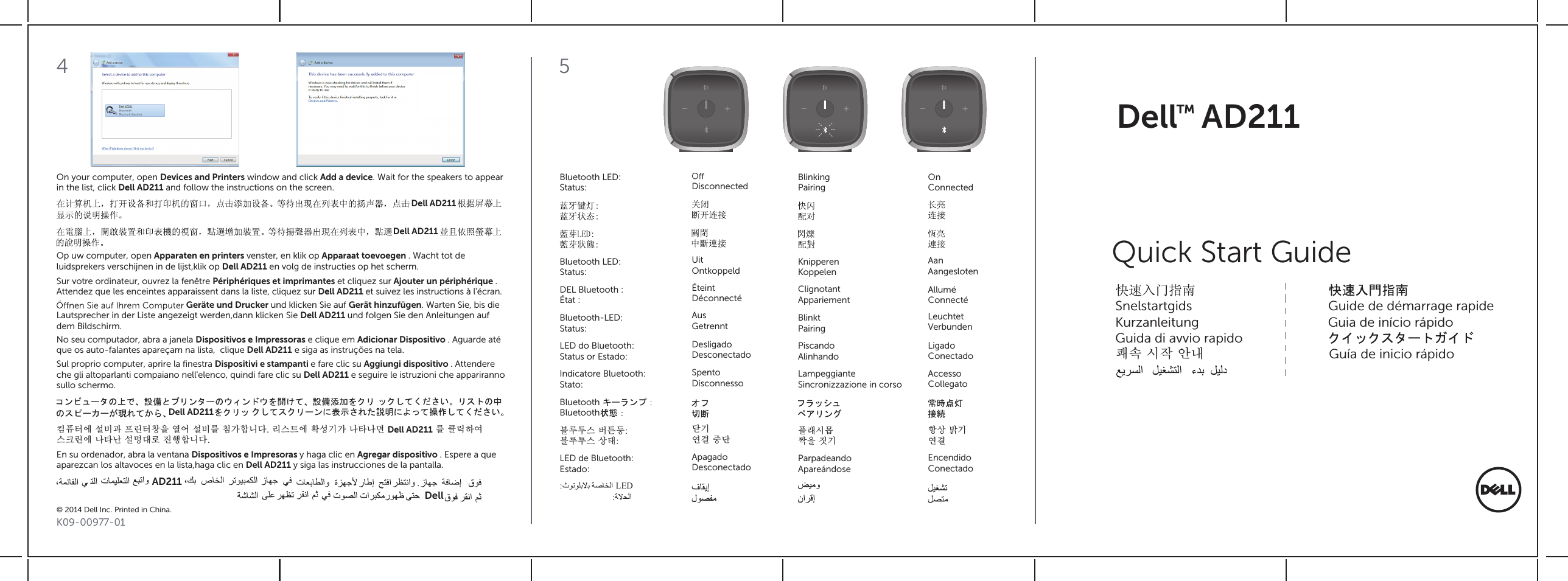 Bluetooth LED:Status:DEL Bluetooth :État :Bluetooth-LED:Status:LED do Bluetooth:Status or Estado:Indicatore Bluetooth:Stato:BluetoothBluetooth블루투스 버튼등:블루투스 상태:LED de Bluetooth:Estado:LED::Bluetooth LED:Status: Disconnected BlinkingPairingOnConnectedUitOntkoppeld KnipperenKoppelenAanAangeslotenÉteintDéconnecté ClignotantAppariementAlluméConnectéAusGetrennt BlinktPairingLeuchtetVerbundenDesligadoDesconectado PiscandoAlinhandoLigadoConectadoSpentoDisconnesso LampeggianteSincronizzazione in corsoAccessoCollegato닫기연결 중단플래시몹짝을 짓기항상 밝기연결ApagadoDesconectado ParpadeandoApareándoseEncendidoConectado5K09-00977-01© 2014 Dell Inc. Printed in China.On your computer, open Devices and Printers window and click Add a device. Wait for the speakers to appear in the list, click Dell AD211 and follow the instructions on the screen. Dell AD211Dell AD211Op uw computer, open Apparaten en printers venster, en klik op Apparaat toevoegen . Wacht tot deluidsprekers verschijnen in de lijst,klik op Dell AD211 en volg de instructies op het scherm.    Sur votre ordinateur, ouvrez la fenêtre Périphériques et imprimantes et cliquez sur Ajouter un périphérique . Attendez que les enceintes apparaissent dans la liste, cliquez sur Dell AD211 et suivez les instructions à l&apos;écran.     Geräte und Drucker und klicken Sie auf Gerät hinzufügen. Warten Sie, bis die Lautsprecher in der Liste angezeigt werden,dann klicken Sie Dell AD211 und folgen Sie den Anleitungen aufdem Bildschirm.  No seu computador, abra a janela Dispositivos e Impressoras e clique em Adicionar Dispositivo . Aguarde atéque os auto-falantes apareçam na lista,  clique Dell AD211 e siga as instruções na tela.Sul proprio computer, aprire la ﬁnestra Dispositivi e stampanti e fare clic su Aggiungi dispositivo . Attendereche gli altoparlanti compaiano nell&apos;elenco, quindi fare clic su Dell AD211 e seguire le istruzioni che apparirannosullo schermo.   Dell AD211컴퓨터에 설비과 프린터창을 열어 설비를 첨가합니다. 리스트에 확성기가 나타나면 Dell AD211 를 클릭하여 스크린에 나타난 설명대로 진행합니다. En su ordenador, abra la ventana Dispositivos e Impresoras y haga clic en Agregar dispositivo . Espere a que aparezcan los altavoces en la lista,haga clic en Dell AD211 y siga las instrucciones de la pantalla.  .AD211Dell4Dell AD211™Quick Start GuideSnelstartgids                                      Guide de démarrage rapide Kurzanleitung                                    Guia de início rápidoGuida di avvio rapido쾌속 시작 안내     Guía de inicio rápido