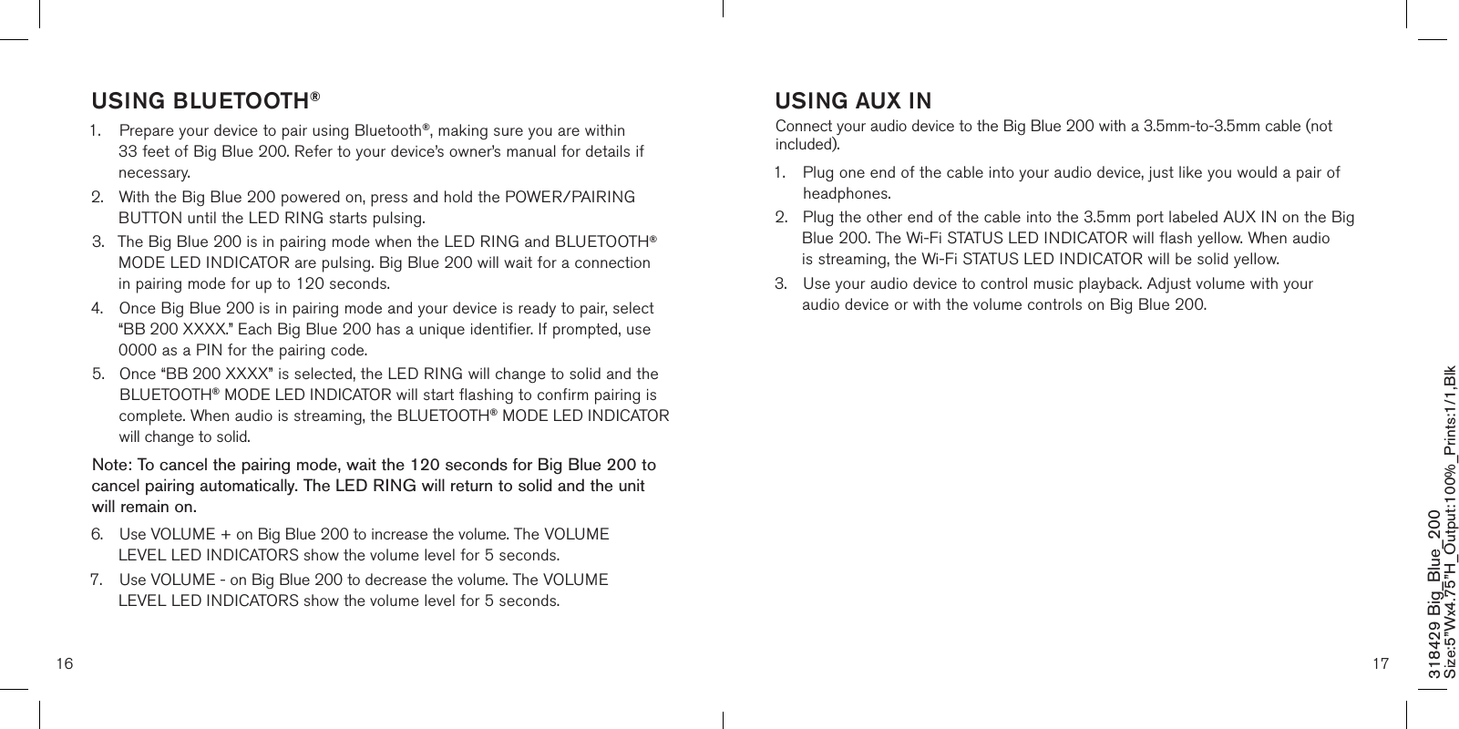 16 17318429 Big_Blue_200 Size:5”Wx4.75”H_Output:100%_Prints:1/1,Blk USING BLUETOOTH®1.  Prepare your device to pair using Bluetooth®, making sure you are within      33 feet of Big Blue 200. Refer to your device’s owner’s manual for details if    necessary.2.  With the Big Blue 200 powered on, press and hold the POWER/PAIRING   BUTTON until the LED RING starts pulsing.3.  The Big Blue 200 is in pairing mode when the LED RING and BLUETOOTH®    MODE LED INDICATOR are pulsing. Big Blue 200 will wait for a connection    in pairing mode for up to 120 seconds.4.  Once Big Blue 200 is in pairing mode and your device is ready to pair, select   “BB 200 XXXX.” Each Big Blue 200 has a unique identifier. If prompted, use    0000 as a PIN for the pairing code.5.   Once “BB 200 XXXX” is selected, the LED RING will change to solid and the BLUETOOTH® MODE LED INDICATOR will start flashing to confirm pairing is complete. When audio is streaming, the BLUETOOTH® MODE LED INDICATOR will change to solid. Note: To cancel the pairing mode, wait the 120 seconds for Big Blue 200 to cancel pairing automatically. The LED RING will return to solid and the unit will remain on.6.  Use VOLUME + on Big Blue 200 to increase the volume. The VOLUME      LEVEL LED INDICATORS show the volume level for 5 seconds.7.  Use VOLUME - on Big Blue 200 to decrease the volume. The VOLUME      LEVEL LED INDICATORS show the volume level for 5 seconds.  USING AUX INConnect your audio device to the Big Blue 200 with a 3.5mm-to-3.5mm cable (not included).1.   Plug one end of the cable into your audio device, just like you would a pair of headphones.2.  Plug the other end of the cable into the 3.5mm port labeled AUX IN on the Big   Blue 200. The Wi-Fi STATUS LED INDICATOR will flash yellow. When audio    is streaming, the Wi-Fi STATUS LED INDICATOR will be solid yellow.3.  Use your audio device to control music playback. Adjust volume with your     audio device or with the volume controls on Big Blue 200. 