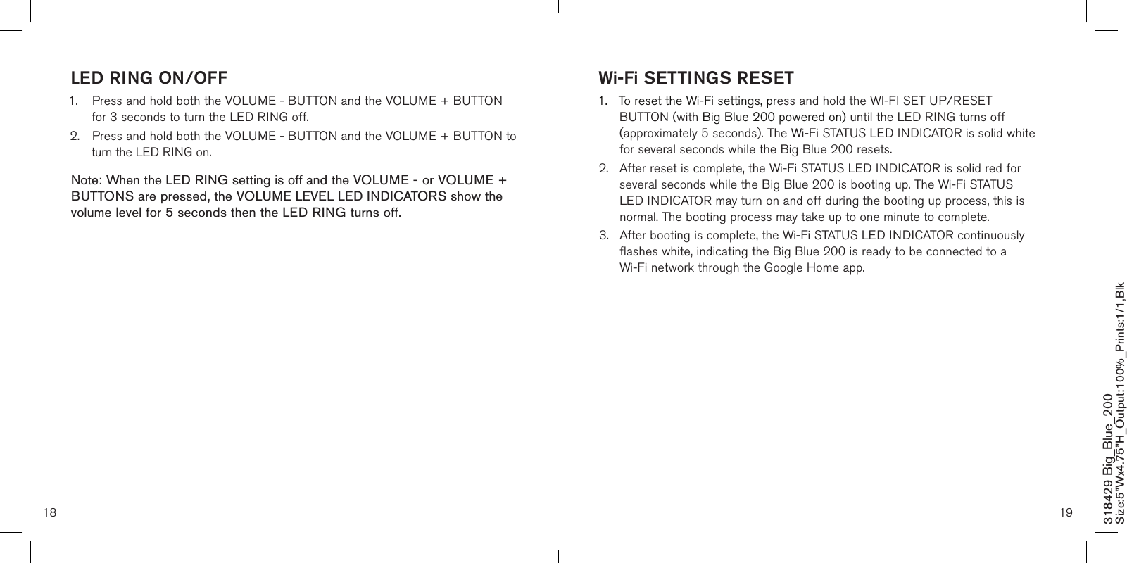 18 19318429 Big_Blue_200 Size:5”Wx4.75”H_Output:100%_Prints:1/1,Blk LED RING ON/OFF1.  Press and hold both the VOLUME - BUTTON and the VOLUME + BUTTON    for 3 seconds to turn the LED RING off.2.  Press and hold both the VOLUME - BUTTON and the VOLUME + BUTTON to    turn the LED RING on.Note: When the LED RING setting is off and the VOLUME - or VOLUME + BUTTONS are pressed, the VOLUME LEVEL LED INDICATORS show the volume level for 5 seconds then the LED RING turns off.    Wi-Fi SETTINGS RESET1.  To reset the Wi-Fi settings, press and hold the WI-FI SET UP/RESET      BUTTON (with Big Blue 200 powered on) until the LED RING turns off      (approximately 5 seconds). The Wi-Fi STATUS LED INDICATOR is solid white    for several seconds while the Big Blue 200 resets.2.  After reset is complete, the Wi-Fi STATUS LED INDICATOR is solid red for    several seconds while the Big Blue 200 is booting up. The Wi-Fi STATUS     LED INDICATOR may turn on and off during the booting up process, this is    normal. The booting process may take up to one minute to complete.3.  After booting is complete, the Wi-Fi STATUS LED INDICATOR continuously    flashes white, indicating the Big Blue 200 is ready to be connected to a      Wi-Fi network through the Google Home app.  