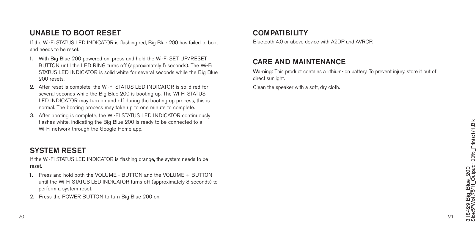 20 21318429 Big_Blue_200 Size:5”Wx4.75”H_Output:100%_Prints:1/1,Blk UNABLE TO BOOT RESETIf the Wi-Fi STATUS LED INDICATOR is flashing red, Big Blue 200 has failed to boot and needs to be reset. 1.  With Big Blue 200 powered on, press and hold the Wi-Fi SET UP/RESET    BUTTON until the LED RING turns off (approximately 5 seconds). The Wi-Fi    STATUS LED INDICATOR is solid white for several seconds while the Big Blue    200 resets.2.  After reset is complete, the Wi-Fi STATUS LED INDICATOR is solid red for    several seconds while the Big Blue 200 is booting up. The WI-FI STATUS     LED INDICATOR may turn on and off during the booting up process, this is    normal. The booting process may take up to one minute to complete.3.  After booting is complete, the WI-FI STATUS LED INDICATOR continuously    flashes white, indicating the Big Blue 200 is ready to be connected to a      Wi-Fi network through the Google Home app.   SYSTEM RESETIf the Wi-Fi STATUS LED INDICATOR is flashing orange, the system needs to be reset. 1.  Press and hold both the VOLUME - BUTTON and the VOLUME + BUTTON    until the Wi-Fi STATUS LED INDICATOR turns off (approximately 8 seconds) to    perform a system reset. 2.  Press the POWER BUTTON to turn Big Blue 200 on.  COMPATIBILITYBluetooth 4.0 or above device with A2DP and AVRCP.         CARE AND MAINTENANCEWarning: This product contains a lithium-ion battery. To prevent injury, store it out of direct sunlight.Clean the speaker with a soft, dry cloth.