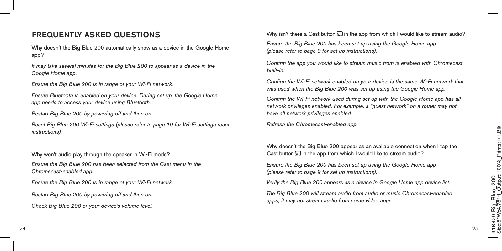 24 25318429 Big_Blue_200 Size:5”Wx4.75”H_Output:100%_Prints:1/1,Blk Why isn’t there a Cast button   in the app from which I would like to stream audio? Ensure the Big Blue 200 has been set up using the Google Home app (please refer to page 9 for set up instructions). Confirm the app you would like to stream music from is enabled with Chromecast built-in.  Confirm the Wi-Fi network enabled on your device is the same Wi-Fi network that was used when the Big Blue 200 was set up using the Google Home app. Confirm the Wi-Fi network used during set up with the Google Home app has all network privileges enabled. For example, a “guest network” on a router may not have all network privileges enabled.   Refresh the Chromecast-enabled app.   Why doesn’t the Big Blue 200 appear as an available connection when I tap the Cast button   in the app from which I would like to stream audio? Ensure the Big Blue 200 has been set up using the Google Home app (please refer to page 9 for set up instructions).Verify the Big Blue 200 appears as a device in Google Home app device list.  The Big Blue 200 will stream audio from audio or music Chromecast-enabled apps; it may not stream audio from some video apps.    FREQUENTLY ASKED QUESTIONSWhy doesn’t the Big Blue 200 automatically show as a device in the Google Home app?It may take several minutes for the Big Blue 200 to appear as a device in the Google Home app.  Ensure the Big Blue 200 is in range of your Wi-Fi network.  Ensure Bluetooth is enabled on your device. During set up, the Google Home   app needs to access your device using Bluetooth.  Restart Big Blue 200 by powering off and then on.  Reset Big Blue 200 Wi-Fi settings (please refer to page 19 for Wi-Fi settings reset instructions). Why won’t audio play through the speaker in Wi-Fi mode? Ensure the Big Blue 200 has been selected from the Cast menu in the Chromecast-enabled app.  Ensure the Big Blue 200 is in range of your Wi-Fi network. Restart Big Blue 200 by powering off and then on.  Check Big Blue 200 or your device’s volume level. 