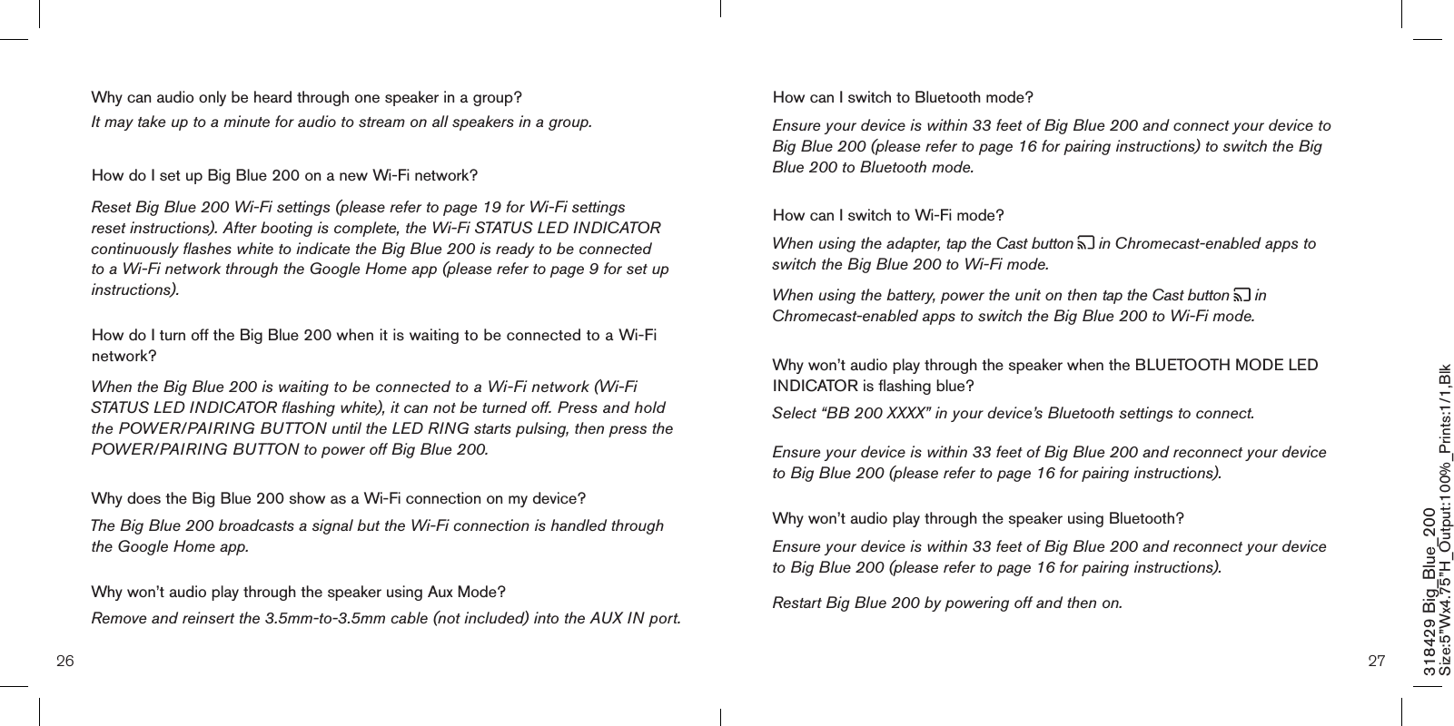 26 27318429 Big_Blue_200 Size:5”Wx4.75”H_Output:100%_Prints:1/1,Blk How can I switch to Bluetooth mode? Ensure your device is within 33 feet of Big Blue 200 and connect your device to Big Blue 200 (please refer to page 16 for pairing instructions) to switch the Big Blue 200 to Bluetooth mode.How can I switch to Wi-Fi mode? When using the adapter, tap the Cast button   in Chromecast-enabled apps to switch the Big Blue 200 to Wi-Fi mode.When using the battery, power the unit on then tap the Cast button   in Chromecast-enabled apps to switch the Big Blue 200 to Wi-Fi mode.Why won’t audio play through the speaker when the BLUETOOTH MODE LED INDICATOR is flashing blue? Select “BB 200 XXXX” in your device’s Bluetooth settings to connect.Ensure your device is within 33 feet of Big Blue 200 and reconnect your device  to Big Blue 200 (please refer to page 16 for pairing instructions). Why won’t audio play through the speaker using Bluetooth? Ensure your device is within 33 feet of Big Blue 200 and reconnect your device  to Big Blue 200 (please refer to page 16 for pairing instructions). Restart Big Blue 200 by powering off and then on.  Why can audio only be heard through one speaker in a group?   It may take up to a minute for audio to stream on all speakers in a group.How do I set up Big Blue 200 on a new Wi-Fi network?Reset Big Blue 200 Wi-Fi settings (please refer to page 19 for Wi-Fi settings reset instructions). After booting is complete, the Wi-Fi STATUS LED INDICATOR continuously flashes white to indicate the Big Blue 200 is ready to be connected to a Wi-Fi network through the Google Home app (please refer to page 9 for set up instructions).  How do I turn off the Big Blue 200 when it is waiting to be connected to a Wi-Fi network?When the Big Blue 200 is waiting to be connected to a Wi-Fi network (Wi-Fi STATUS LED INDICATOR flashing white), it can not be turned off. Press and hold the POWER/PAIRING BUTTON until the LED RING starts pulsing, then press the POWER/PAIRING BUTTON to power off Big Blue 200.Why does the Big Blue 200 show as a Wi-Fi connection on my device? The Big Blue 200 broadcasts a signal but the Wi-Fi connection is handled through the Google Home app. Why won’t audio play through the speaker using Aux Mode? Remove and reinsert the 3.5mm-to-3.5mm cable (not included) into the AUX IN port.